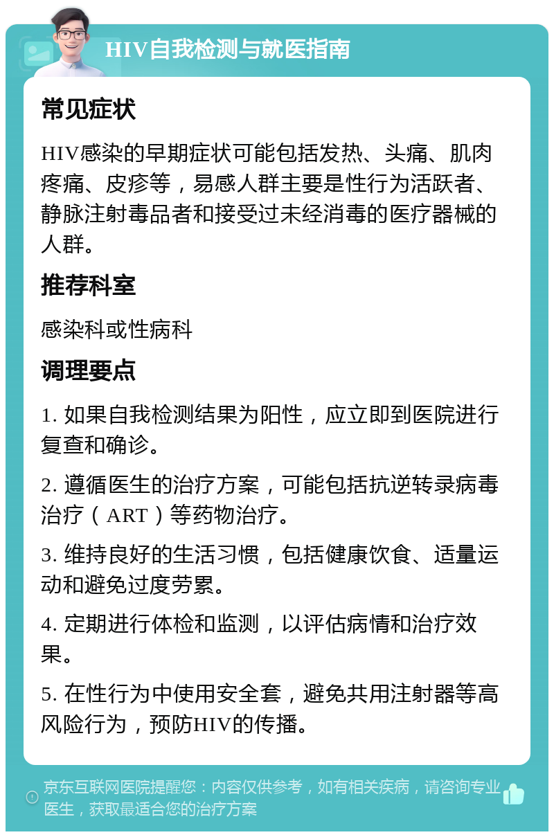 HIV自我检测与就医指南 常见症状 HIV感染的早期症状可能包括发热、头痛、肌肉疼痛、皮疹等，易感人群主要是性行为活跃者、静脉注射毒品者和接受过未经消毒的医疗器械的人群。 推荐科室 感染科或性病科 调理要点 1. 如果自我检测结果为阳性，应立即到医院进行复查和确诊。 2. 遵循医生的治疗方案，可能包括抗逆转录病毒治疗（ART）等药物治疗。 3. 维持良好的生活习惯，包括健康饮食、适量运动和避免过度劳累。 4. 定期进行体检和监测，以评估病情和治疗效果。 5. 在性行为中使用安全套，避免共用注射器等高风险行为，预防HIV的传播。