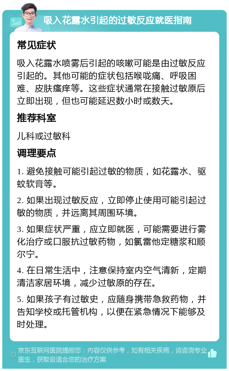 吸入花露水引起的过敏反应就医指南 常见症状 吸入花露水喷雾后引起的咳嗽可能是由过敏反应引起的。其他可能的症状包括喉咙痛、呼吸困难、皮肤瘙痒等。这些症状通常在接触过敏原后立即出现，但也可能延迟数小时或数天。 推荐科室 儿科或过敏科 调理要点 1. 避免接触可能引起过敏的物质，如花露水、驱蚊软膏等。 2. 如果出现过敏反应，立即停止使用可能引起过敏的物质，并远离其周围环境。 3. 如果症状严重，应立即就医，可能需要进行雾化治疗或口服抗过敏药物，如氯雷他定糖浆和顺尔宁。 4. 在日常生活中，注意保持室内空气清新，定期清洁家居环境，减少过敏原的存在。 5. 如果孩子有过敏史，应随身携带急救药物，并告知学校或托管机构，以便在紧急情况下能够及时处理。