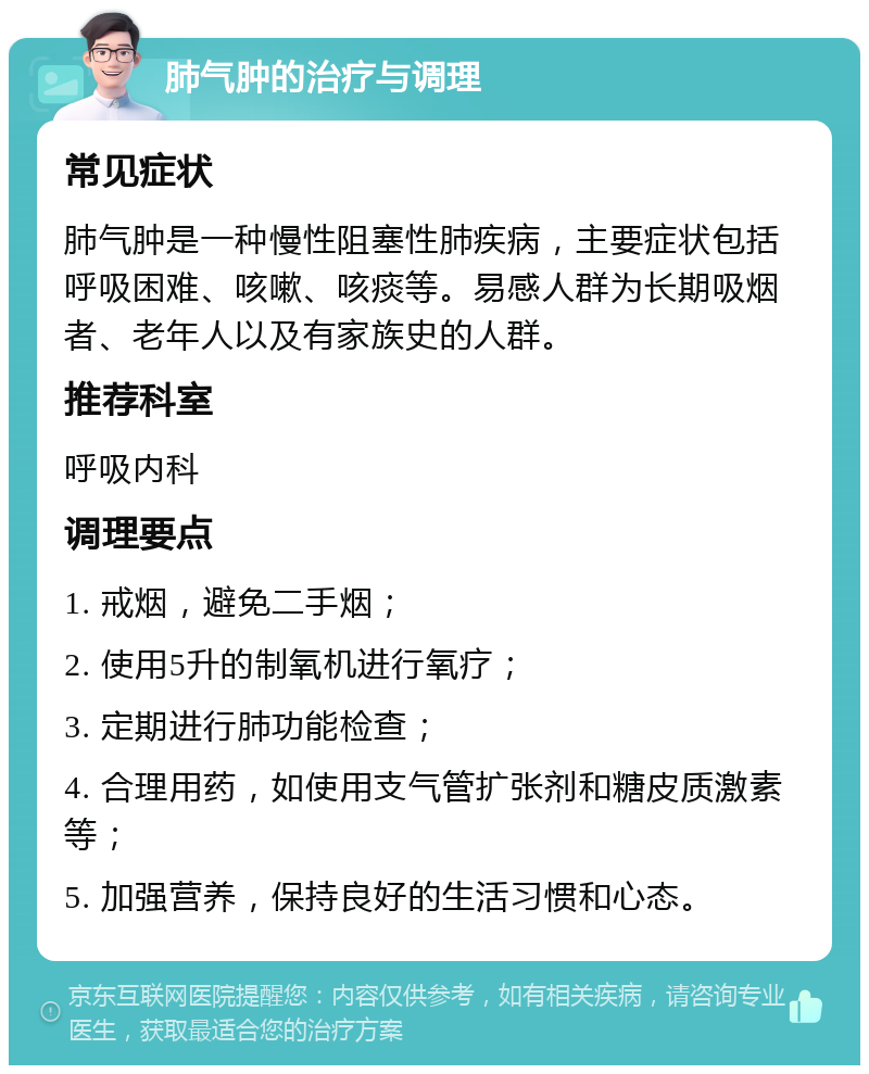 肺气肿的治疗与调理 常见症状 肺气肿是一种慢性阻塞性肺疾病，主要症状包括呼吸困难、咳嗽、咳痰等。易感人群为长期吸烟者、老年人以及有家族史的人群。 推荐科室 呼吸内科 调理要点 1. 戒烟，避免二手烟； 2. 使用5升的制氧机进行氧疗； 3. 定期进行肺功能检查； 4. 合理用药，如使用支气管扩张剂和糖皮质激素等； 5. 加强营养，保持良好的生活习惯和心态。