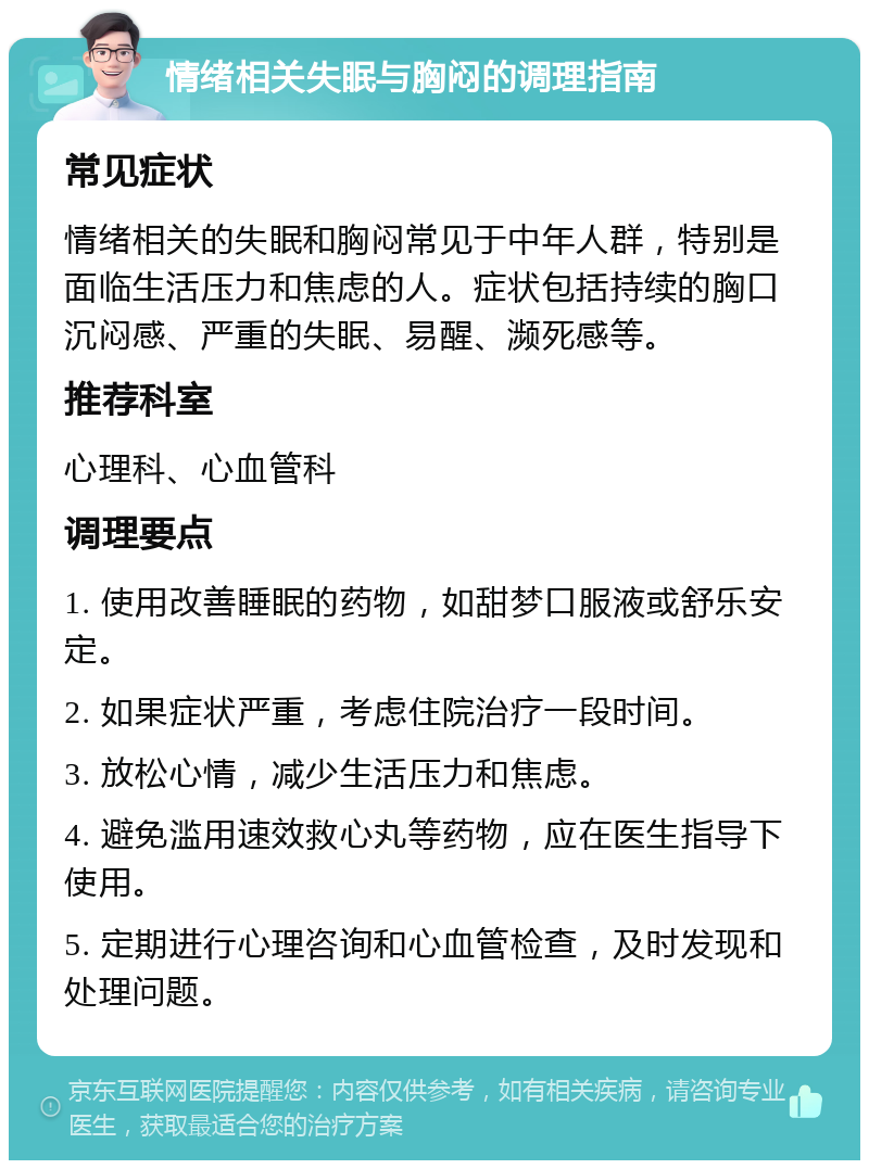 情绪相关失眠与胸闷的调理指南 常见症状 情绪相关的失眠和胸闷常见于中年人群，特别是面临生活压力和焦虑的人。症状包括持续的胸口沉闷感、严重的失眠、易醒、濒死感等。 推荐科室 心理科、心血管科 调理要点 1. 使用改善睡眠的药物，如甜梦口服液或舒乐安定。 2. 如果症状严重，考虑住院治疗一段时间。 3. 放松心情，减少生活压力和焦虑。 4. 避免滥用速效救心丸等药物，应在医生指导下使用。 5. 定期进行心理咨询和心血管检查，及时发现和处理问题。