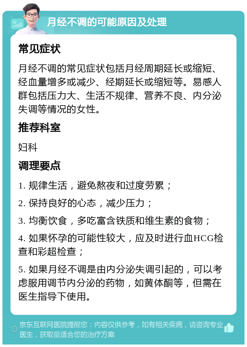 月经不调的可能原因及处理 常见症状 月经不调的常见症状包括月经周期延长或缩短、经血量增多或减少、经期延长或缩短等。易感人群包括压力大、生活不规律、营养不良、内分泌失调等情况的女性。 推荐科室 妇科 调理要点 1. 规律生活，避免熬夜和过度劳累； 2. 保持良好的心态，减少压力； 3. 均衡饮食，多吃富含铁质和维生素的食物； 4. 如果怀孕的可能性较大，应及时进行血HCG检查和彩超检查； 5. 如果月经不调是由内分泌失调引起的，可以考虑服用调节内分泌的药物，如黄体酮等，但需在医生指导下使用。