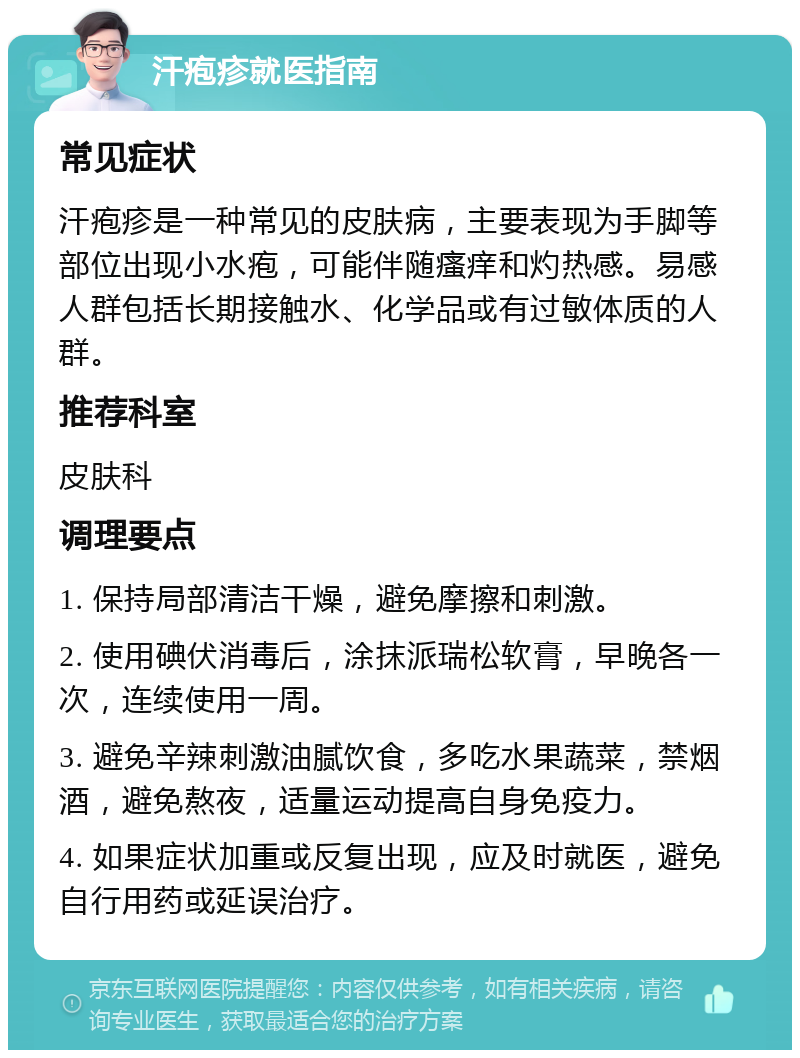 汗疱疹就医指南 常见症状 汗疱疹是一种常见的皮肤病，主要表现为手脚等部位出现小水疱，可能伴随瘙痒和灼热感。易感人群包括长期接触水、化学品或有过敏体质的人群。 推荐科室 皮肤科 调理要点 1. 保持局部清洁干燥，避免摩擦和刺激。 2. 使用碘伏消毒后，涂抹派瑞松软膏，早晚各一次，连续使用一周。 3. 避免辛辣刺激油腻饮食，多吃水果蔬菜，禁烟酒，避免熬夜，适量运动提高自身免疫力。 4. 如果症状加重或反复出现，应及时就医，避免自行用药或延误治疗。