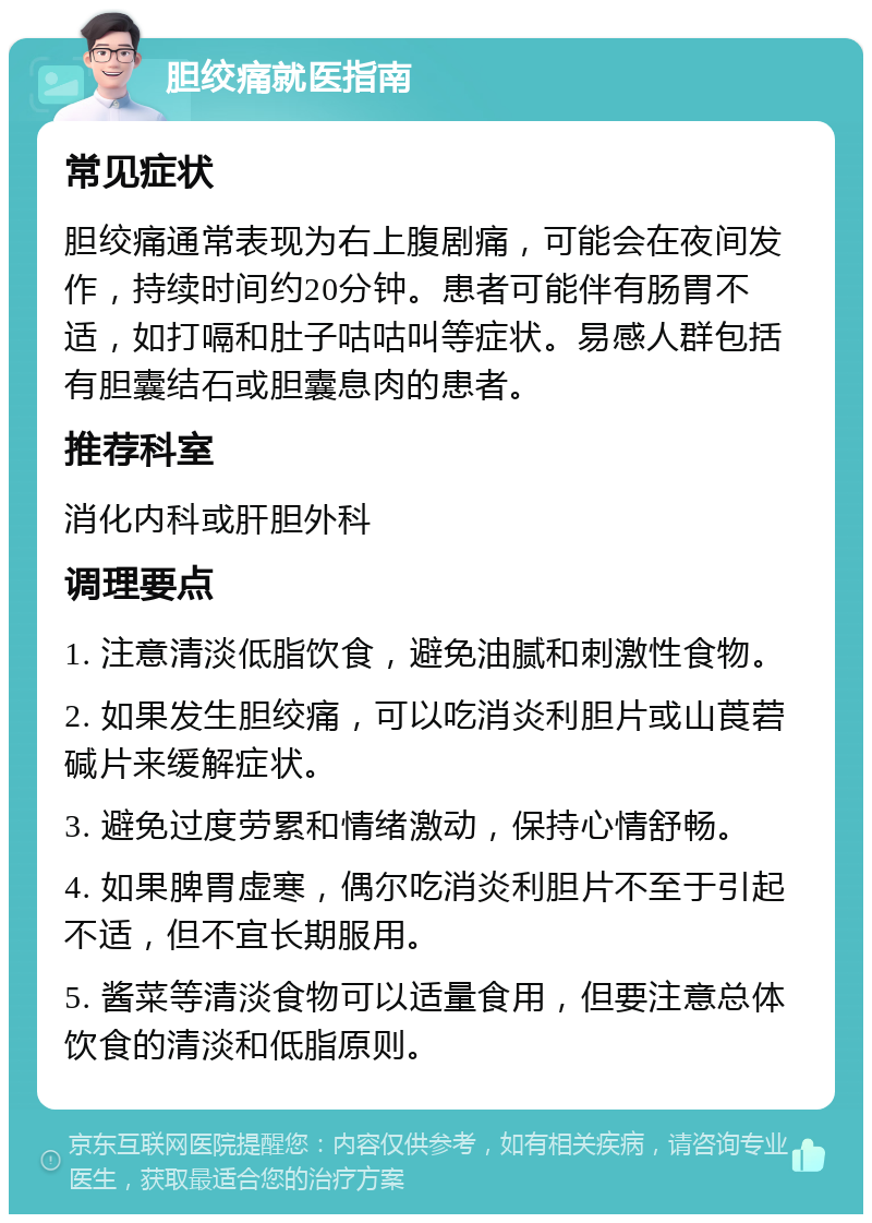 胆绞痛就医指南 常见症状 胆绞痛通常表现为右上腹剧痛，可能会在夜间发作，持续时间约20分钟。患者可能伴有肠胃不适，如打嗝和肚子咕咕叫等症状。易感人群包括有胆囊结石或胆囊息肉的患者。 推荐科室 消化内科或肝胆外科 调理要点 1. 注意清淡低脂饮食，避免油腻和刺激性食物。 2. 如果发生胆绞痛，可以吃消炎利胆片或山莨菪碱片来缓解症状。 3. 避免过度劳累和情绪激动，保持心情舒畅。 4. 如果脾胃虚寒，偶尔吃消炎利胆片不至于引起不适，但不宜长期服用。 5. 酱菜等清淡食物可以适量食用，但要注意总体饮食的清淡和低脂原则。