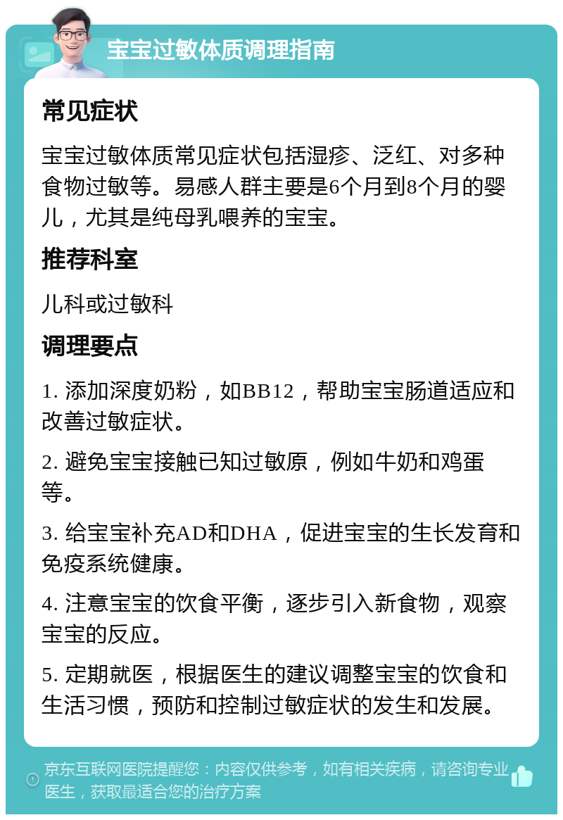 宝宝过敏体质调理指南 常见症状 宝宝过敏体质常见症状包括湿疹、泛红、对多种食物过敏等。易感人群主要是6个月到8个月的婴儿，尤其是纯母乳喂养的宝宝。 推荐科室 儿科或过敏科 调理要点 1. 添加深度奶粉，如BB12，帮助宝宝肠道适应和改善过敏症状。 2. 避免宝宝接触已知过敏原，例如牛奶和鸡蛋等。 3. 给宝宝补充AD和DHA，促进宝宝的生长发育和免疫系统健康。 4. 注意宝宝的饮食平衡，逐步引入新食物，观察宝宝的反应。 5. 定期就医，根据医生的建议调整宝宝的饮食和生活习惯，预防和控制过敏症状的发生和发展。