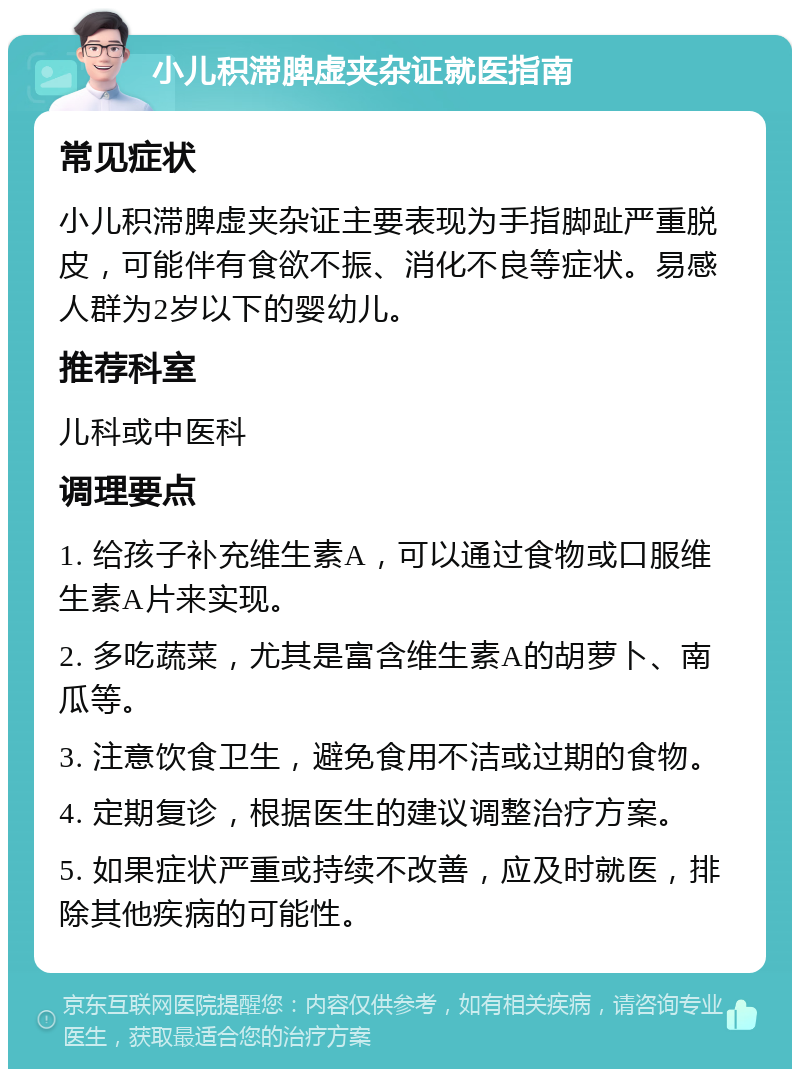 小儿积滞脾虚夹杂证就医指南 常见症状 小儿积滞脾虚夹杂证主要表现为手指脚趾严重脱皮，可能伴有食欲不振、消化不良等症状。易感人群为2岁以下的婴幼儿。 推荐科室 儿科或中医科 调理要点 1. 给孩子补充维生素A，可以通过食物或口服维生素A片来实现。 2. 多吃蔬菜，尤其是富含维生素A的胡萝卜、南瓜等。 3. 注意饮食卫生，避免食用不洁或过期的食物。 4. 定期复诊，根据医生的建议调整治疗方案。 5. 如果症状严重或持续不改善，应及时就医，排除其他疾病的可能性。