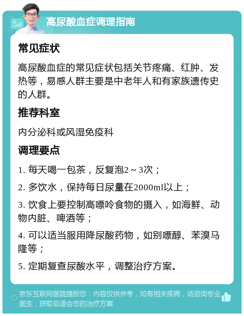 高尿酸血症调理指南 常见症状 高尿酸血症的常见症状包括关节疼痛、红肿、发热等，易感人群主要是中老年人和有家族遗传史的人群。 推荐科室 内分泌科或风湿免疫科 调理要点 1. 每天喝一包茶，反复泡2～3次； 2. 多饮水，保持每日尿量在2000ml以上； 3. 饮食上要控制高嘌呤食物的摄入，如海鲜、动物内脏、啤酒等； 4. 可以适当服用降尿酸药物，如别嘌醇、苯溴马隆等； 5. 定期复查尿酸水平，调整治疗方案。