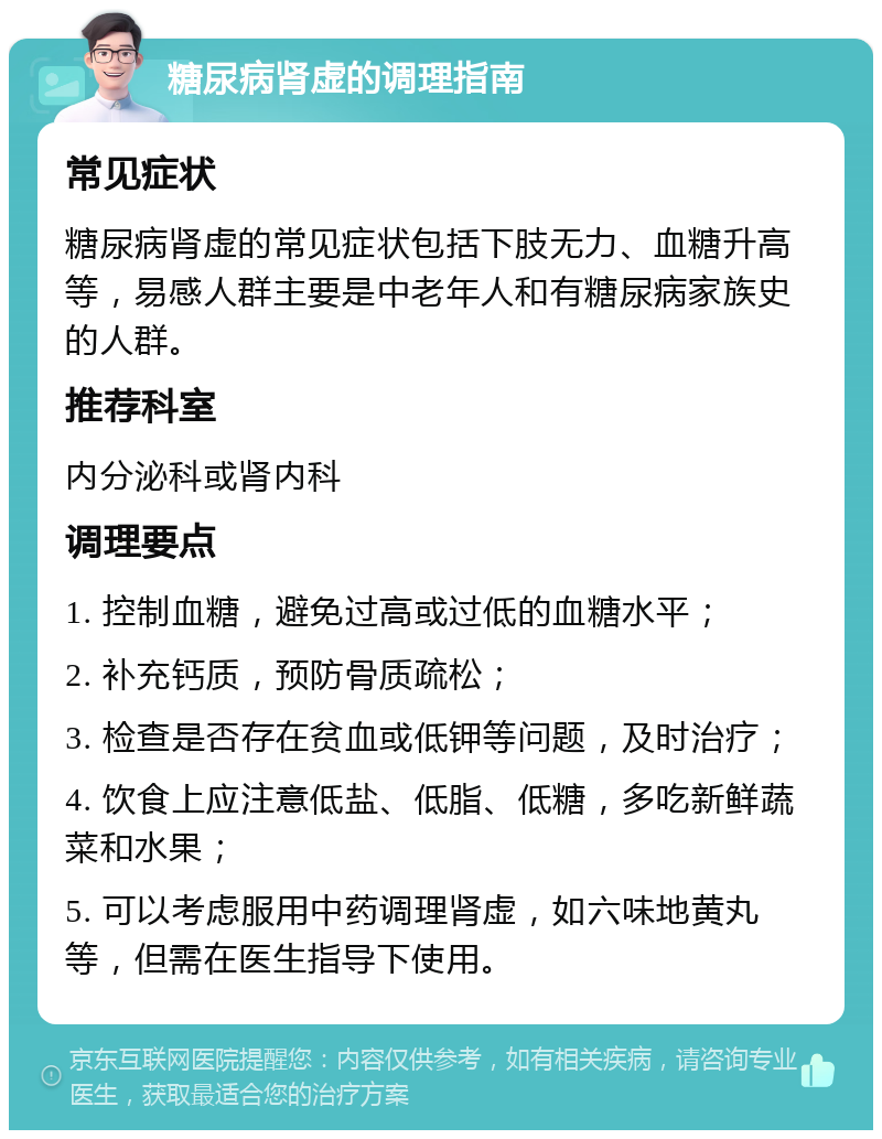 糖尿病肾虚的调理指南 常见症状 糖尿病肾虚的常见症状包括下肢无力、血糖升高等，易感人群主要是中老年人和有糖尿病家族史的人群。 推荐科室 内分泌科或肾内科 调理要点 1. 控制血糖，避免过高或过低的血糖水平； 2. 补充钙质，预防骨质疏松； 3. 检查是否存在贫血或低钾等问题，及时治疗； 4. 饮食上应注意低盐、低脂、低糖，多吃新鲜蔬菜和水果； 5. 可以考虑服用中药调理肾虚，如六味地黄丸等，但需在医生指导下使用。