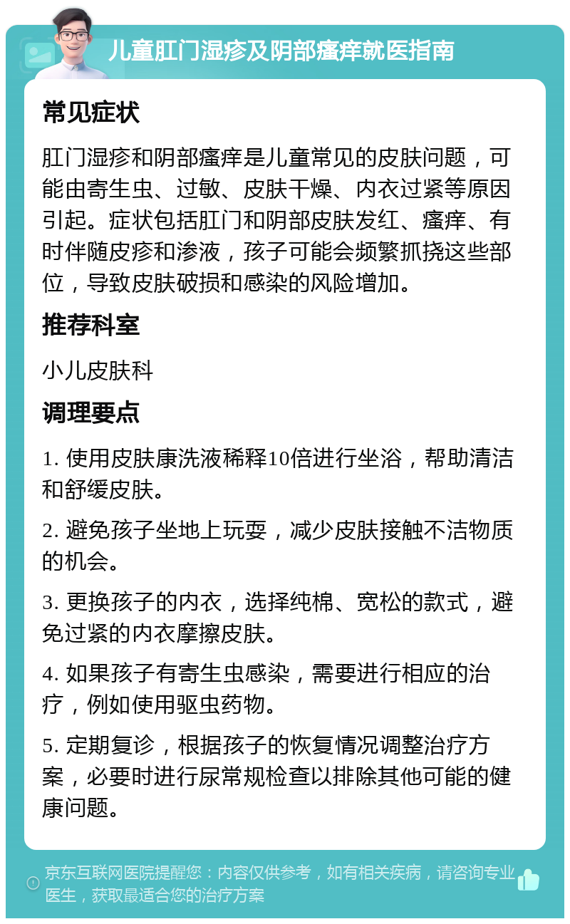 儿童肛门湿疹及阴部瘙痒就医指南 常见症状 肛门湿疹和阴部瘙痒是儿童常见的皮肤问题，可能由寄生虫、过敏、皮肤干燥、内衣过紧等原因引起。症状包括肛门和阴部皮肤发红、瘙痒、有时伴随皮疹和渗液，孩子可能会频繁抓挠这些部位，导致皮肤破损和感染的风险增加。 推荐科室 小儿皮肤科 调理要点 1. 使用皮肤康洗液稀释10倍进行坐浴，帮助清洁和舒缓皮肤。 2. 避免孩子坐地上玩耍，减少皮肤接触不洁物质的机会。 3. 更换孩子的内衣，选择纯棉、宽松的款式，避免过紧的内衣摩擦皮肤。 4. 如果孩子有寄生虫感染，需要进行相应的治疗，例如使用驱虫药物。 5. 定期复诊，根据孩子的恢复情况调整治疗方案，必要时进行尿常规检查以排除其他可能的健康问题。