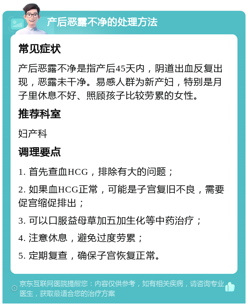 产后恶露不净的处理方法 常见症状 产后恶露不净是指产后45天内，阴道出血反复出现，恶露未干净。易感人群为新产妇，特别是月子里休息不好、照顾孩子比较劳累的女性。 推荐科室 妇产科 调理要点 1. 首先查血HCG，排除有大的问题； 2. 如果血HCG正常，可能是子宫复旧不良，需要促宫缩促排出； 3. 可以口服益母草加五加生化等中药治疗； 4. 注意休息，避免过度劳累； 5. 定期复查，确保子宫恢复正常。