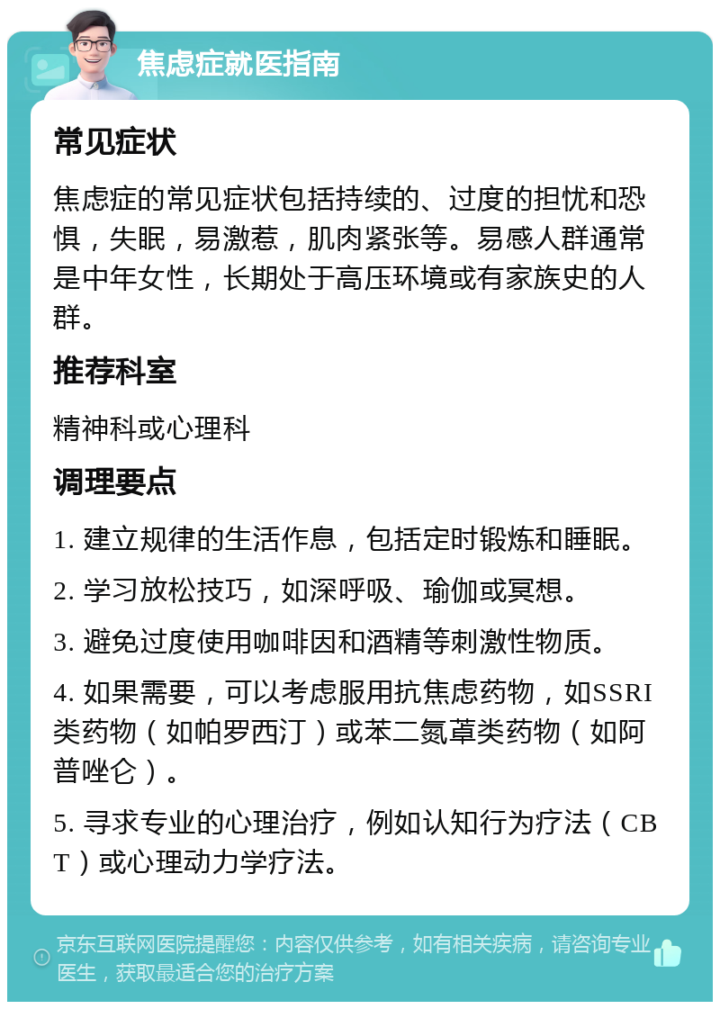 焦虑症就医指南 常见症状 焦虑症的常见症状包括持续的、过度的担忧和恐惧，失眠，易激惹，肌肉紧张等。易感人群通常是中年女性，长期处于高压环境或有家族史的人群。 推荐科室 精神科或心理科 调理要点 1. 建立规律的生活作息，包括定时锻炼和睡眠。 2. 学习放松技巧，如深呼吸、瑜伽或冥想。 3. 避免过度使用咖啡因和酒精等刺激性物质。 4. 如果需要，可以考虑服用抗焦虑药物，如SSRI类药物（如帕罗西汀）或苯二氮䓬类药物（如阿普唑仑）。 5. 寻求专业的心理治疗，例如认知行为疗法（CBT）或心理动力学疗法。