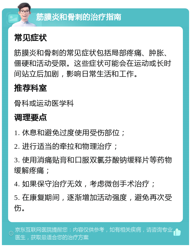 筋膜炎和骨刺的治疗指南 常见症状 筋膜炎和骨刺的常见症状包括局部疼痛、肿胀、僵硬和活动受限。这些症状可能会在运动或长时间站立后加剧，影响日常生活和工作。 推荐科室 骨科或运动医学科 调理要点 1. 休息和避免过度使用受伤部位； 2. 进行适当的牵拉和物理治疗； 3. 使用消痛贴膏和口服双氯芬酸钠缓释片等药物缓解疼痛； 4. 如果保守治疗无效，考虑微创手术治疗； 5. 在康复期间，逐渐增加活动强度，避免再次受伤。