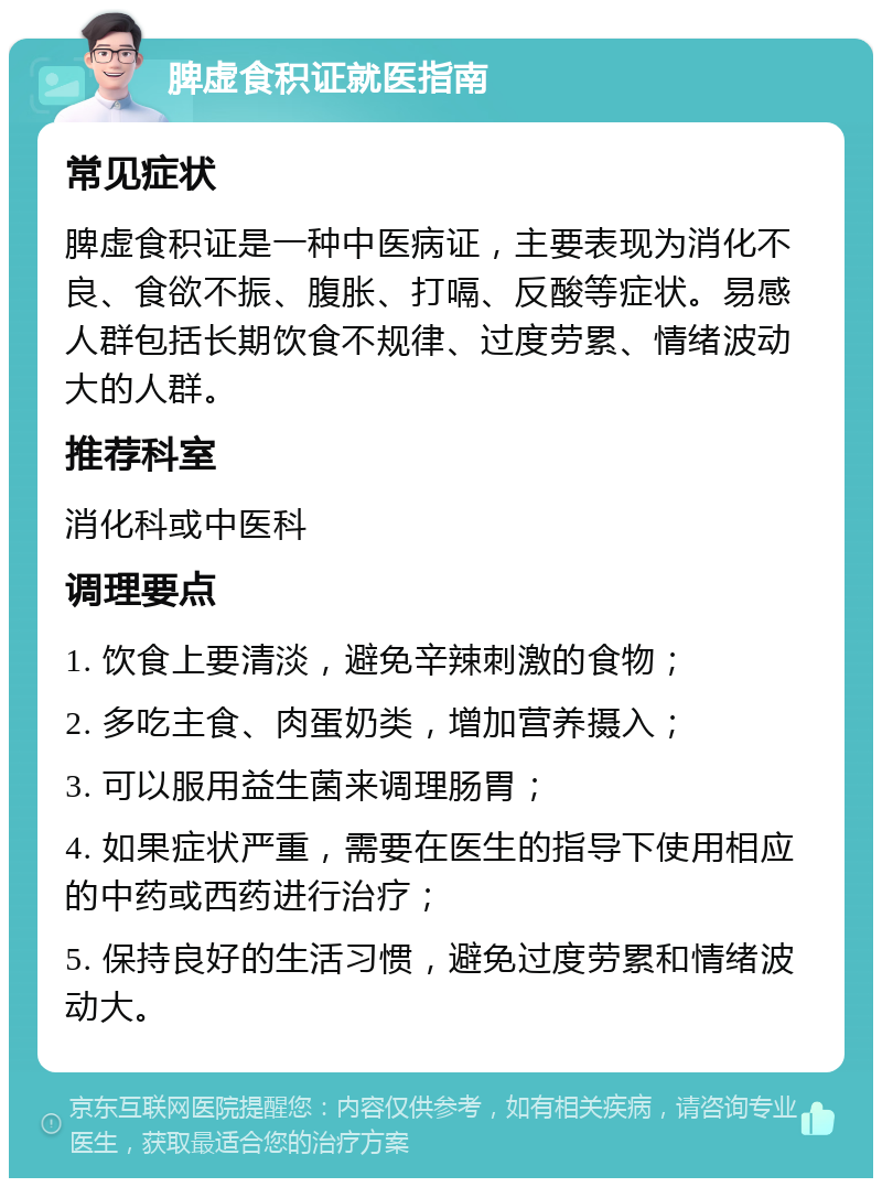 脾虚食积证就医指南 常见症状 脾虚食积证是一种中医病证，主要表现为消化不良、食欲不振、腹胀、打嗝、反酸等症状。易感人群包括长期饮食不规律、过度劳累、情绪波动大的人群。 推荐科室 消化科或中医科 调理要点 1. 饮食上要清淡，避免辛辣刺激的食物； 2. 多吃主食、肉蛋奶类，增加营养摄入； 3. 可以服用益生菌来调理肠胃； 4. 如果症状严重，需要在医生的指导下使用相应的中药或西药进行治疗； 5. 保持良好的生活习惯，避免过度劳累和情绪波动大。