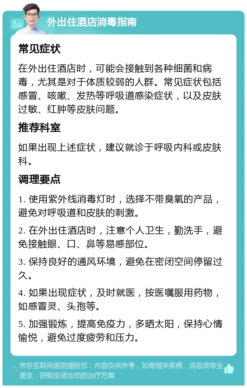 外出住酒店消毒指南 常见症状 在外出住酒店时，可能会接触到各种细菌和病毒，尤其是对于体质较弱的人群。常见症状包括感冒、咳嗽、发热等呼吸道感染症状，以及皮肤过敏、红肿等皮肤问题。 推荐科室 如果出现上述症状，建议就诊于呼吸内科或皮肤科。 调理要点 1. 使用紫外线消毒灯时，选择不带臭氧的产品，避免对呼吸道和皮肤的刺激。 2. 在外出住酒店时，注意个人卫生，勤洗手，避免接触眼、口、鼻等易感部位。 3. 保持良好的通风环境，避免在密闭空间停留过久。 4. 如果出现症状，及时就医，按医嘱服用药物，如感冒灵、头孢等。 5. 加强锻炼，提高免疫力，多晒太阳，保持心情愉悦，避免过度疲劳和压力。