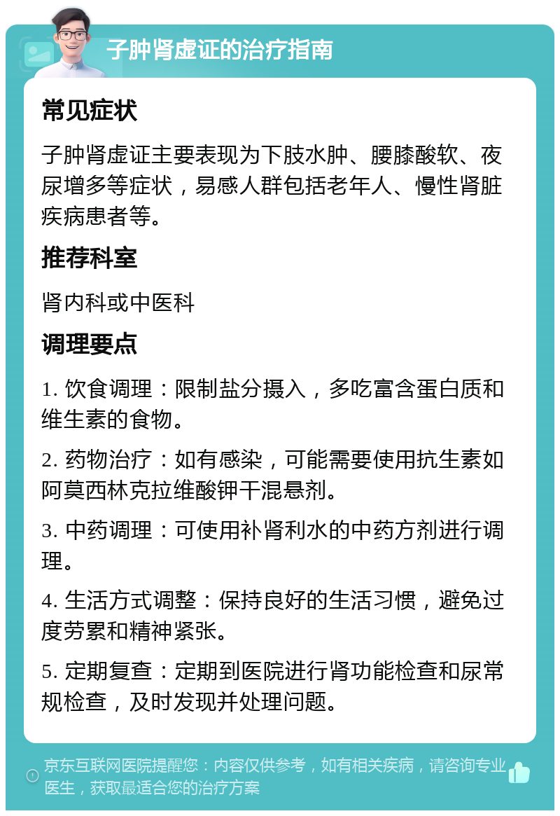 子肿肾虚证的治疗指南 常见症状 子肿肾虚证主要表现为下肢水肿、腰膝酸软、夜尿增多等症状，易感人群包括老年人、慢性肾脏疾病患者等。 推荐科室 肾内科或中医科 调理要点 1. 饮食调理：限制盐分摄入，多吃富含蛋白质和维生素的食物。 2. 药物治疗：如有感染，可能需要使用抗生素如阿莫西林克拉维酸钾干混悬剂。 3. 中药调理：可使用补肾利水的中药方剂进行调理。 4. 生活方式调整：保持良好的生活习惯，避免过度劳累和精神紧张。 5. 定期复查：定期到医院进行肾功能检查和尿常规检查，及时发现并处理问题。