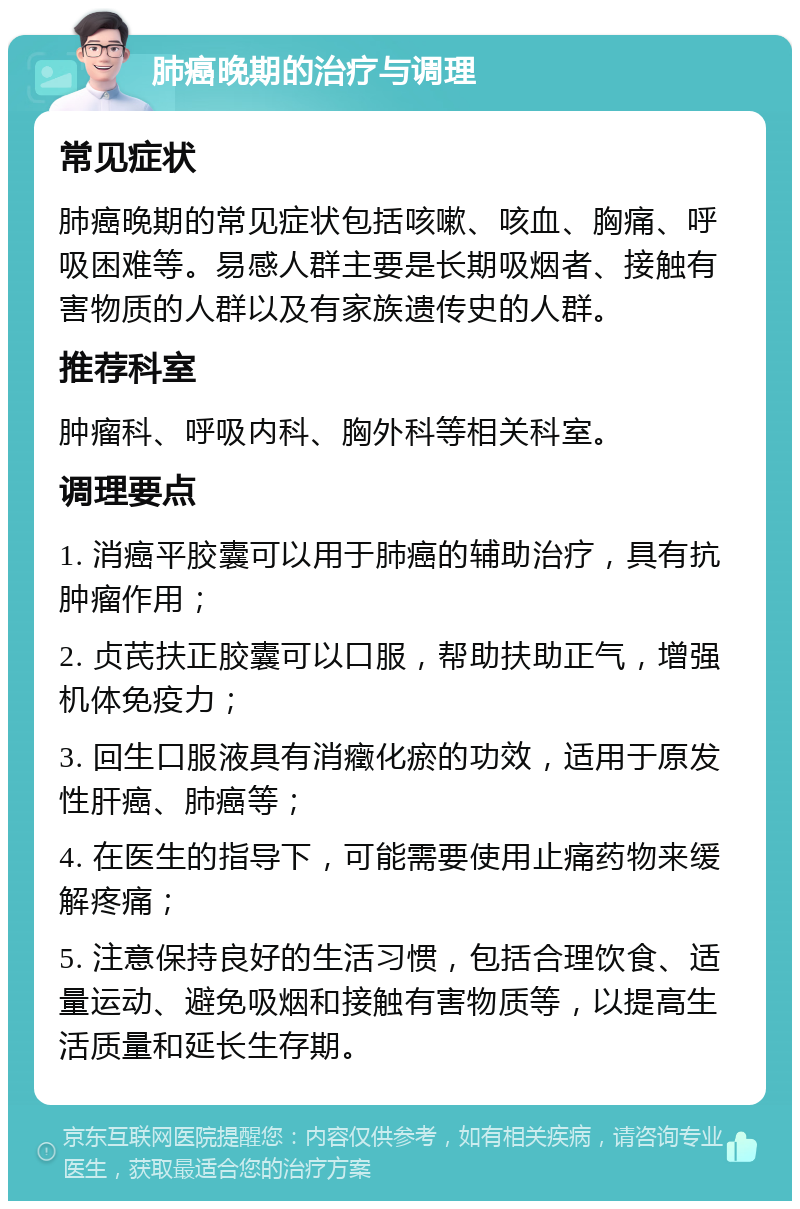 肺癌晚期的治疗与调理 常见症状 肺癌晚期的常见症状包括咳嗽、咳血、胸痛、呼吸困难等。易感人群主要是长期吸烟者、接触有害物质的人群以及有家族遗传史的人群。 推荐科室 肿瘤科、呼吸内科、胸外科等相关科室。 调理要点 1. 消癌平胶囊可以用于肺癌的辅助治疗，具有抗肿瘤作用； 2. 贞芪扶正胶囊可以口服，帮助扶助正气，增强机体免疫力； 3. 回生口服液具有消癥化瘀的功效，适用于原发性肝癌、肺癌等； 4. 在医生的指导下，可能需要使用止痛药物来缓解疼痛； 5. 注意保持良好的生活习惯，包括合理饮食、适量运动、避免吸烟和接触有害物质等，以提高生活质量和延长生存期。