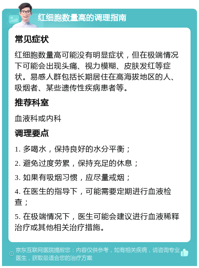 红细胞数量高的调理指南 常见症状 红细胞数量高可能没有明显症状，但在极端情况下可能会出现头痛、视力模糊、皮肤发红等症状。易感人群包括长期居住在高海拔地区的人、吸烟者、某些遗传性疾病患者等。 推荐科室 血液科或内科 调理要点 1. 多喝水，保持良好的水分平衡； 2. 避免过度劳累，保持充足的休息； 3. 如果有吸烟习惯，应尽量戒烟； 4. 在医生的指导下，可能需要定期进行血液检查； 5. 在极端情况下，医生可能会建议进行血液稀释治疗或其他相关治疗措施。