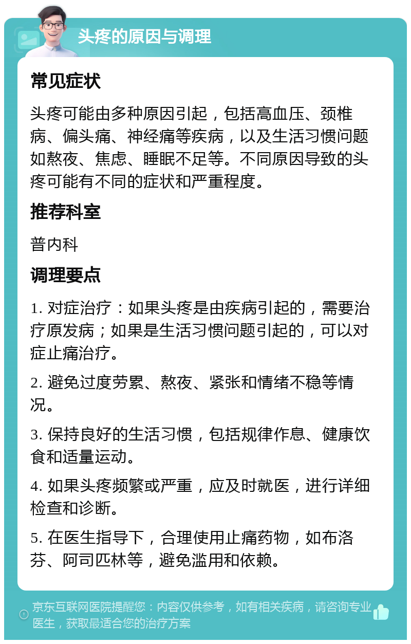 头疼的原因与调理 常见症状 头疼可能由多种原因引起，包括高血压、颈椎病、偏头痛、神经痛等疾病，以及生活习惯问题如熬夜、焦虑、睡眠不足等。不同原因导致的头疼可能有不同的症状和严重程度。 推荐科室 普内科 调理要点 1. 对症治疗：如果头疼是由疾病引起的，需要治疗原发病；如果是生活习惯问题引起的，可以对症止痛治疗。 2. 避免过度劳累、熬夜、紧张和情绪不稳等情况。 3. 保持良好的生活习惯，包括规律作息、健康饮食和适量运动。 4. 如果头疼频繁或严重，应及时就医，进行详细检查和诊断。 5. 在医生指导下，合理使用止痛药物，如布洛芬、阿司匹林等，避免滥用和依赖。