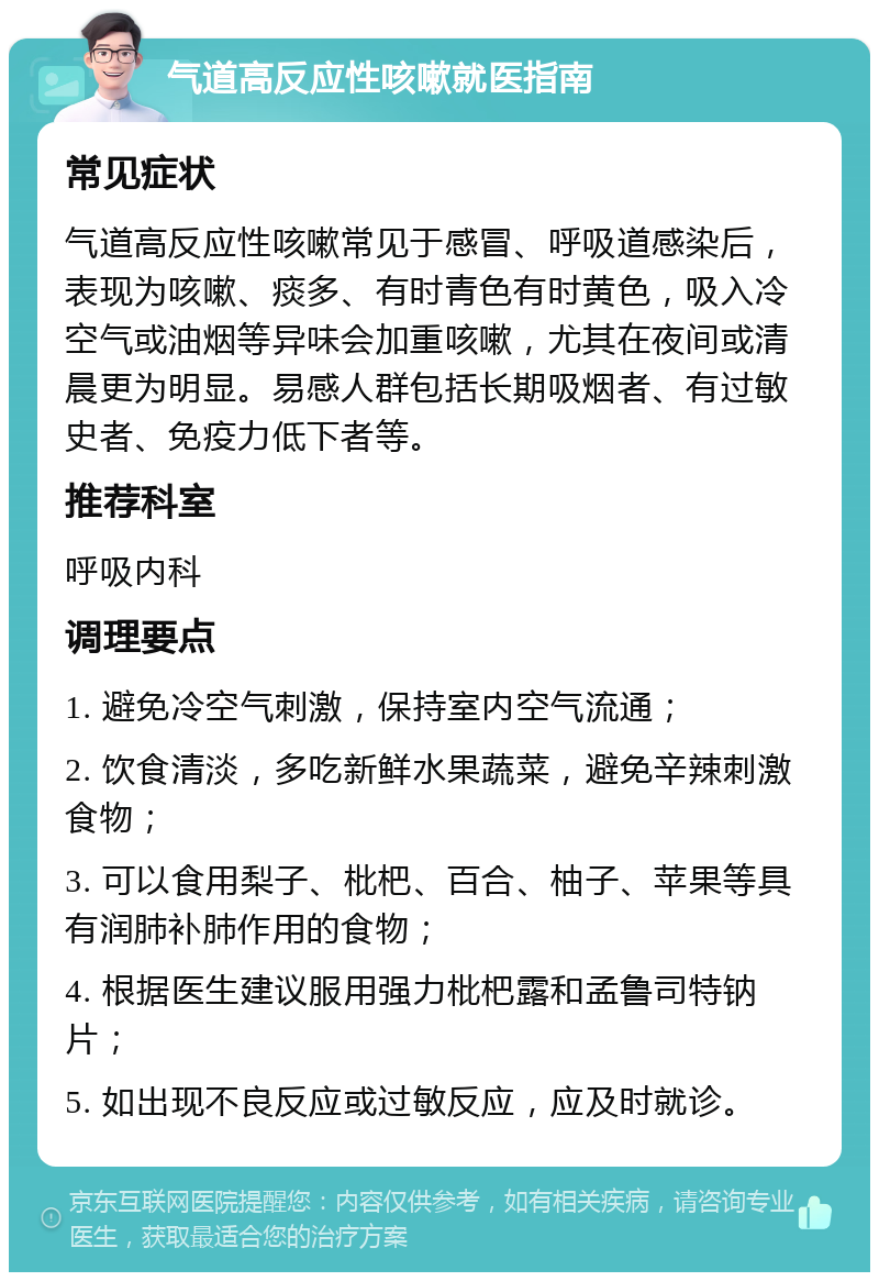 气道高反应性咳嗽就医指南 常见症状 气道高反应性咳嗽常见于感冒、呼吸道感染后，表现为咳嗽、痰多、有时青色有时黄色，吸入冷空气或油烟等异味会加重咳嗽，尤其在夜间或清晨更为明显。易感人群包括长期吸烟者、有过敏史者、免疫力低下者等。 推荐科室 呼吸内科 调理要点 1. 避免冷空气刺激，保持室内空气流通； 2. 饮食清淡，多吃新鲜水果蔬菜，避免辛辣刺激食物； 3. 可以食用梨子、枇杷、百合、柚子、苹果等具有润肺补肺作用的食物； 4. 根据医生建议服用强力枇杷露和孟鲁司特钠片； 5. 如出现不良反应或过敏反应，应及时就诊。