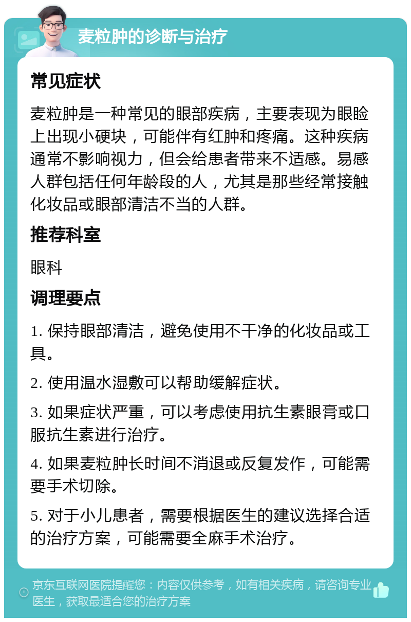 麦粒肿的诊断与治疗 常见症状 麦粒肿是一种常见的眼部疾病，主要表现为眼睑上出现小硬块，可能伴有红肿和疼痛。这种疾病通常不影响视力，但会给患者带来不适感。易感人群包括任何年龄段的人，尤其是那些经常接触化妆品或眼部清洁不当的人群。 推荐科室 眼科 调理要点 1. 保持眼部清洁，避免使用不干净的化妆品或工具。 2. 使用温水湿敷可以帮助缓解症状。 3. 如果症状严重，可以考虑使用抗生素眼膏或口服抗生素进行治疗。 4. 如果麦粒肿长时间不消退或反复发作，可能需要手术切除。 5. 对于小儿患者，需要根据医生的建议选择合适的治疗方案，可能需要全麻手术治疗。