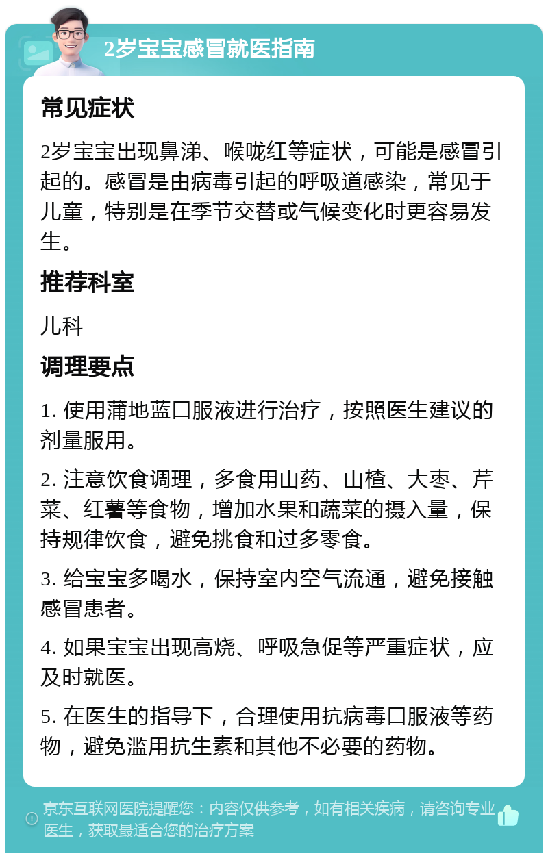 2岁宝宝感冒就医指南 常见症状 2岁宝宝出现鼻涕、喉咙红等症状，可能是感冒引起的。感冒是由病毒引起的呼吸道感染，常见于儿童，特别是在季节交替或气候变化时更容易发生。 推荐科室 儿科 调理要点 1. 使用蒲地蓝口服液进行治疗，按照医生建议的剂量服用。 2. 注意饮食调理，多食用山药、山楂、大枣、芹菜、红薯等食物，增加水果和蔬菜的摄入量，保持规律饮食，避免挑食和过多零食。 3. 给宝宝多喝水，保持室内空气流通，避免接触感冒患者。 4. 如果宝宝出现高烧、呼吸急促等严重症状，应及时就医。 5. 在医生的指导下，合理使用抗病毒口服液等药物，避免滥用抗生素和其他不必要的药物。