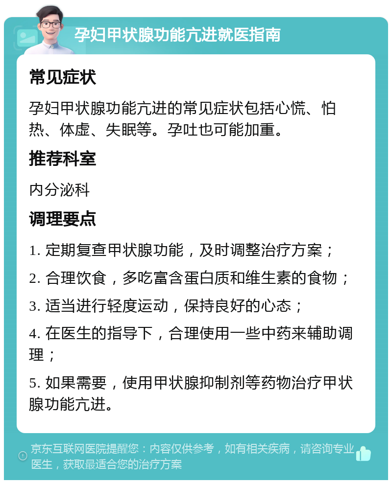 孕妇甲状腺功能亢进就医指南 常见症状 孕妇甲状腺功能亢进的常见症状包括心慌、怕热、体虚、失眠等。孕吐也可能加重。 推荐科室 内分泌科 调理要点 1. 定期复查甲状腺功能，及时调整治疗方案； 2. 合理饮食，多吃富含蛋白质和维生素的食物； 3. 适当进行轻度运动，保持良好的心态； 4. 在医生的指导下，合理使用一些中药来辅助调理； 5. 如果需要，使用甲状腺抑制剂等药物治疗甲状腺功能亢进。