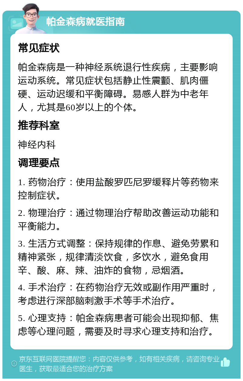 帕金森病就医指南 常见症状 帕金森病是一种神经系统退行性疾病，主要影响运动系统。常见症状包括静止性震颤、肌肉僵硬、运动迟缓和平衡障碍。易感人群为中老年人，尤其是60岁以上的个体。 推荐科室 神经内科 调理要点 1. 药物治疗：使用盐酸罗匹尼罗缓释片等药物来控制症状。 2. 物理治疗：通过物理治疗帮助改善运动功能和平衡能力。 3. 生活方式调整：保持规律的作息、避免劳累和精神紧张，规律清淡饮食，多饮水，避免食用辛、酸、麻、辣、油炸的食物，忌烟酒。 4. 手术治疗：在药物治疗无效或副作用严重时，考虑进行深部脑刺激手术等手术治疗。 5. 心理支持：帕金森病患者可能会出现抑郁、焦虑等心理问题，需要及时寻求心理支持和治疗。