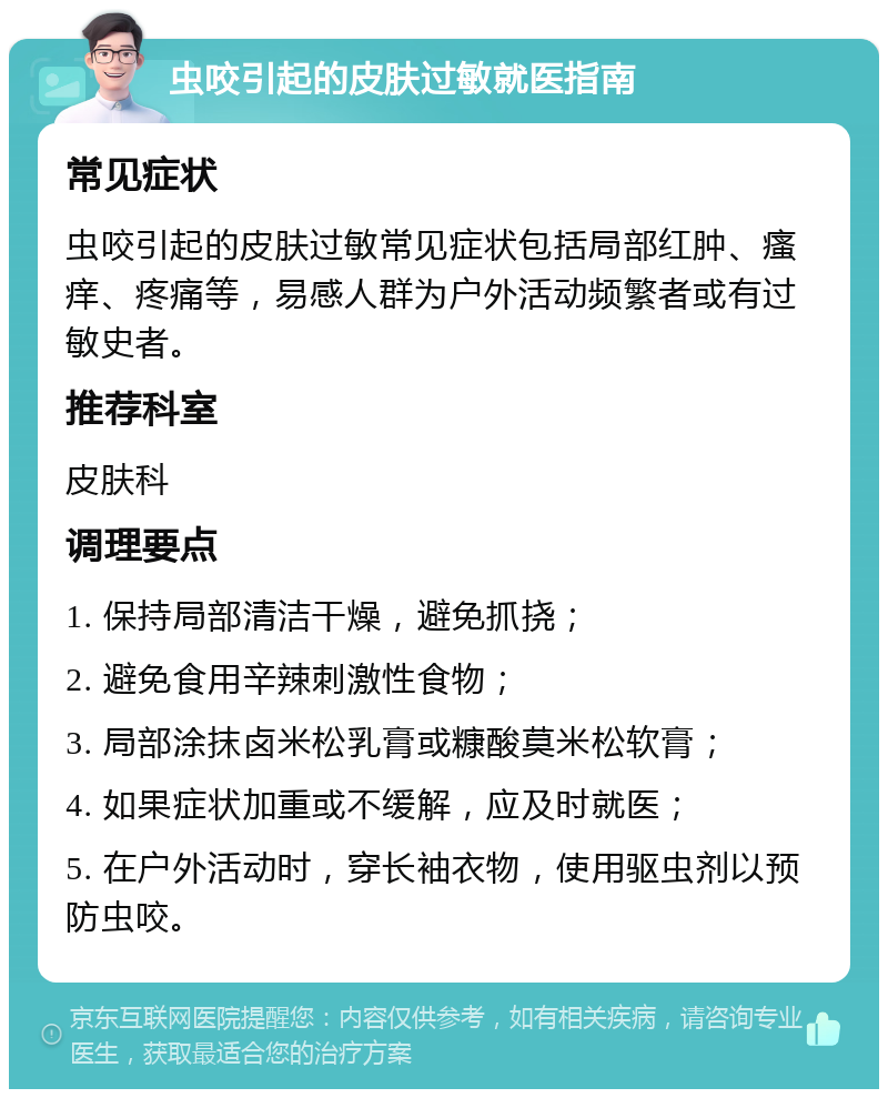 虫咬引起的皮肤过敏就医指南 常见症状 虫咬引起的皮肤过敏常见症状包括局部红肿、瘙痒、疼痛等，易感人群为户外活动频繁者或有过敏史者。 推荐科室 皮肤科 调理要点 1. 保持局部清洁干燥，避免抓挠； 2. 避免食用辛辣刺激性食物； 3. 局部涂抹卤米松乳膏或糠酸莫米松软膏； 4. 如果症状加重或不缓解，应及时就医； 5. 在户外活动时，穿长袖衣物，使用驱虫剂以预防虫咬。