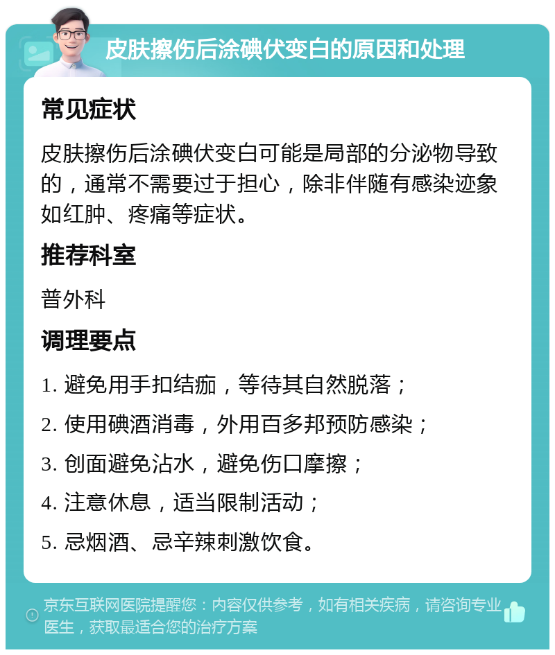 皮肤擦伤后涂碘伏变白的原因和处理 常见症状 皮肤擦伤后涂碘伏变白可能是局部的分泌物导致的，通常不需要过于担心，除非伴随有感染迹象如红肿、疼痛等症状。 推荐科室 普外科 调理要点 1. 避免用手扣结痂，等待其自然脱落； 2. 使用碘酒消毒，外用百多邦预防感染； 3. 创面避免沾水，避免伤口摩擦； 4. 注意休息，适当限制活动； 5. 忌烟酒、忌辛辣刺激饮食。