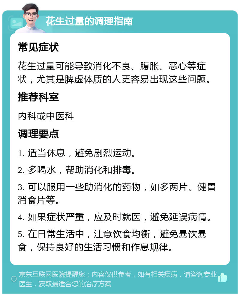 花生过量的调理指南 常见症状 花生过量可能导致消化不良、腹胀、恶心等症状，尤其是脾虚体质的人更容易出现这些问题。 推荐科室 内科或中医科 调理要点 1. 适当休息，避免剧烈运动。 2. 多喝水，帮助消化和排毒。 3. 可以服用一些助消化的药物，如多两片、健胃消食片等。 4. 如果症状严重，应及时就医，避免延误病情。 5. 在日常生活中，注意饮食均衡，避免暴饮暴食，保持良好的生活习惯和作息规律。