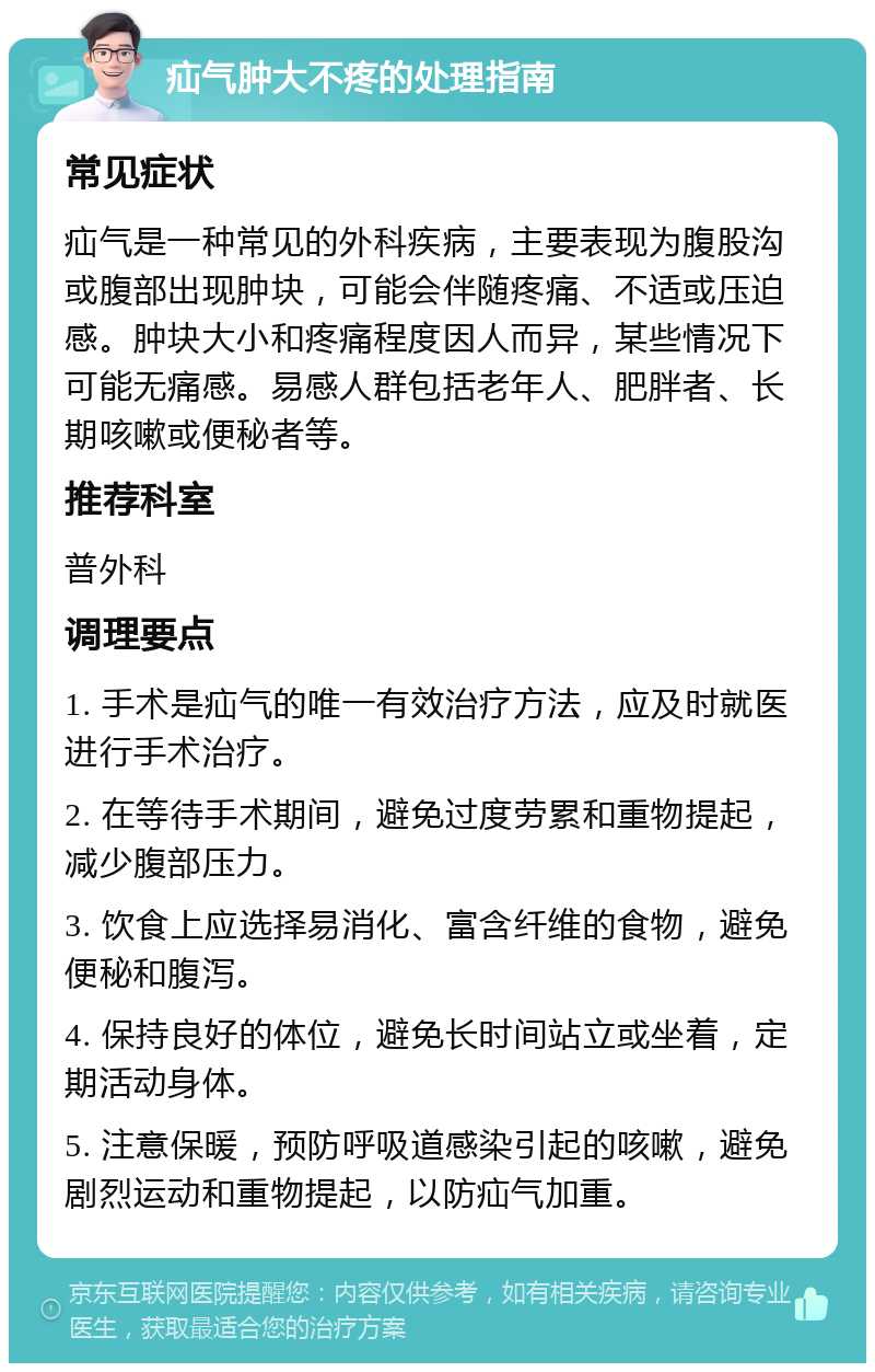 疝气肿大不疼的处理指南 常见症状 疝气是一种常见的外科疾病，主要表现为腹股沟或腹部出现肿块，可能会伴随疼痛、不适或压迫感。肿块大小和疼痛程度因人而异，某些情况下可能无痛感。易感人群包括老年人、肥胖者、长期咳嗽或便秘者等。 推荐科室 普外科 调理要点 1. 手术是疝气的唯一有效治疗方法，应及时就医进行手术治疗。 2. 在等待手术期间，避免过度劳累和重物提起，减少腹部压力。 3. 饮食上应选择易消化、富含纤维的食物，避免便秘和腹泻。 4. 保持良好的体位，避免长时间站立或坐着，定期活动身体。 5. 注意保暖，预防呼吸道感染引起的咳嗽，避免剧烈运动和重物提起，以防疝气加重。