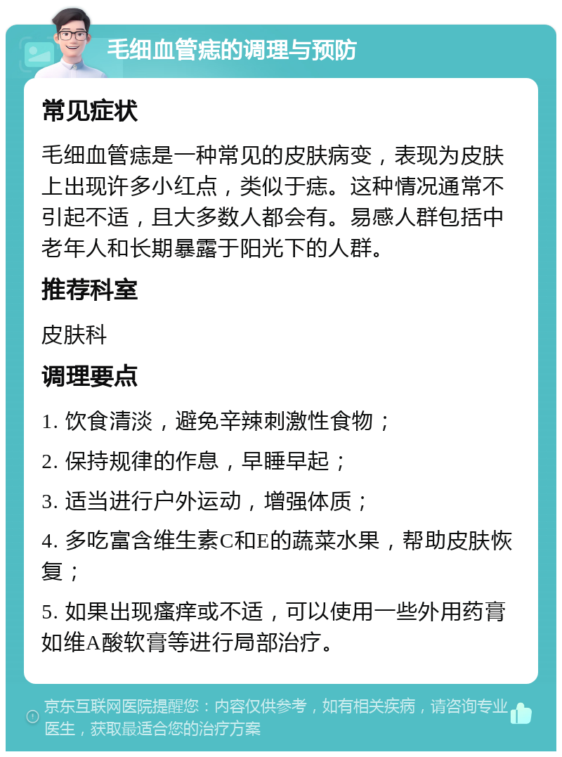 毛细血管痣的调理与预防 常见症状 毛细血管痣是一种常见的皮肤病变，表现为皮肤上出现许多小红点，类似于痣。这种情况通常不引起不适，且大多数人都会有。易感人群包括中老年人和长期暴露于阳光下的人群。 推荐科室 皮肤科 调理要点 1. 饮食清淡，避免辛辣刺激性食物； 2. 保持规律的作息，早睡早起； 3. 适当进行户外运动，增强体质； 4. 多吃富含维生素C和E的蔬菜水果，帮助皮肤恢复； 5. 如果出现瘙痒或不适，可以使用一些外用药膏如维A酸软膏等进行局部治疗。