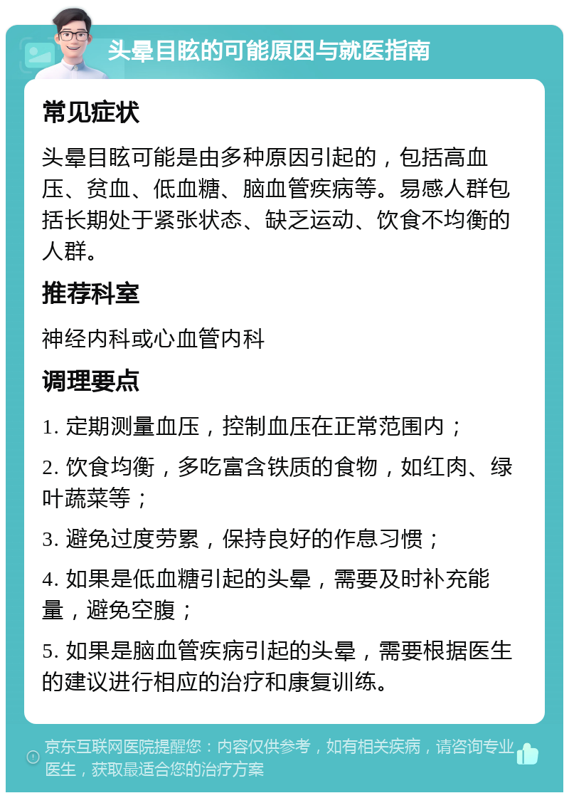 头晕目眩的可能原因与就医指南 常见症状 头晕目眩可能是由多种原因引起的，包括高血压、贫血、低血糖、脑血管疾病等。易感人群包括长期处于紧张状态、缺乏运动、饮食不均衡的人群。 推荐科室 神经内科或心血管内科 调理要点 1. 定期测量血压，控制血压在正常范围内； 2. 饮食均衡，多吃富含铁质的食物，如红肉、绿叶蔬菜等； 3. 避免过度劳累，保持良好的作息习惯； 4. 如果是低血糖引起的头晕，需要及时补充能量，避免空腹； 5. 如果是脑血管疾病引起的头晕，需要根据医生的建议进行相应的治疗和康复训练。