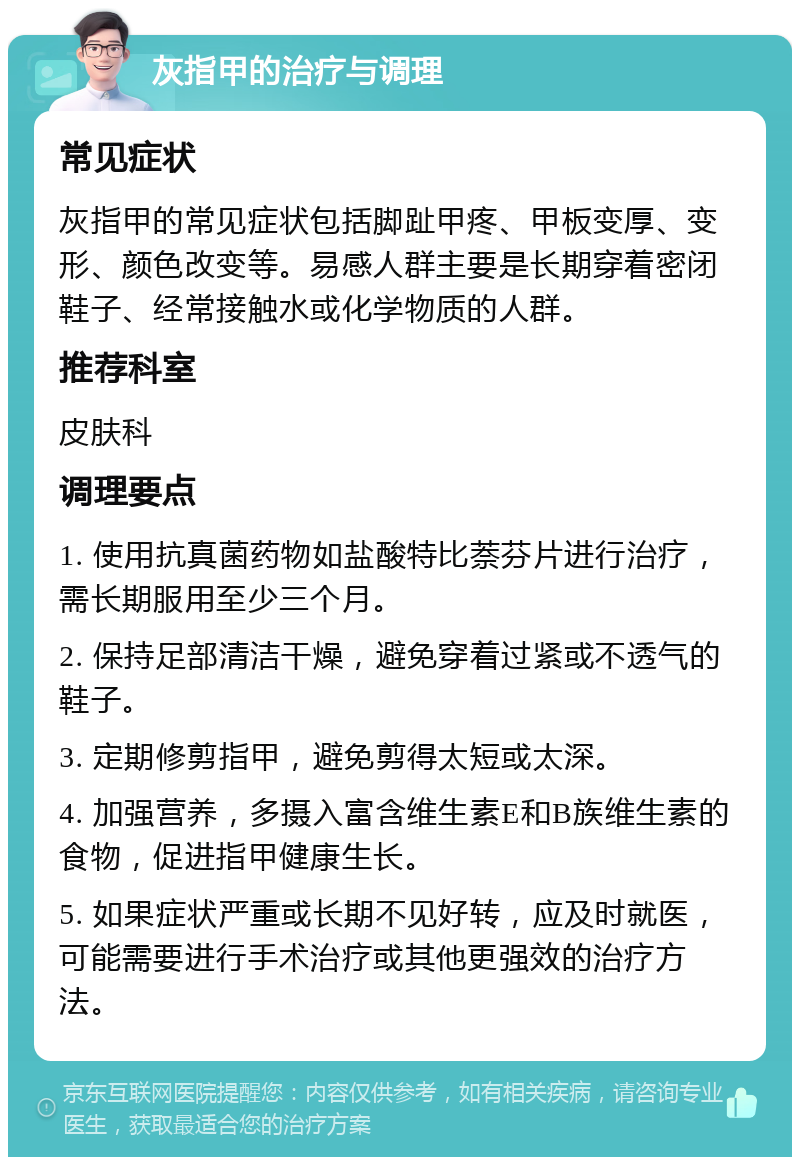 灰指甲的治疗与调理 常见症状 灰指甲的常见症状包括脚趾甲疼、甲板变厚、变形、颜色改变等。易感人群主要是长期穿着密闭鞋子、经常接触水或化学物质的人群。 推荐科室 皮肤科 调理要点 1. 使用抗真菌药物如盐酸特比萘芬片进行治疗，需长期服用至少三个月。 2. 保持足部清洁干燥，避免穿着过紧或不透气的鞋子。 3. 定期修剪指甲，避免剪得太短或太深。 4. 加强营养，多摄入富含维生素E和B族维生素的食物，促进指甲健康生长。 5. 如果症状严重或长期不见好转，应及时就医，可能需要进行手术治疗或其他更强效的治疗方法。