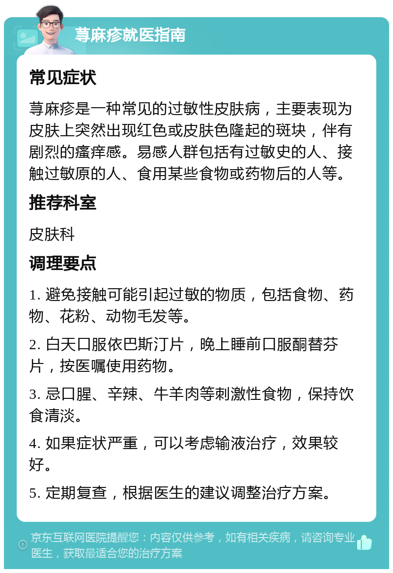 荨麻疹就医指南 常见症状 荨麻疹是一种常见的过敏性皮肤病，主要表现为皮肤上突然出现红色或皮肤色隆起的斑块，伴有剧烈的瘙痒感。易感人群包括有过敏史的人、接触过敏原的人、食用某些食物或药物后的人等。 推荐科室 皮肤科 调理要点 1. 避免接触可能引起过敏的物质，包括食物、药物、花粉、动物毛发等。 2. 白天口服依巴斯汀片，晚上睡前口服酮替芬片，按医嘱使用药物。 3. 忌口腥、辛辣、牛羊肉等刺激性食物，保持饮食清淡。 4. 如果症状严重，可以考虑输液治疗，效果较好。 5. 定期复查，根据医生的建议调整治疗方案。