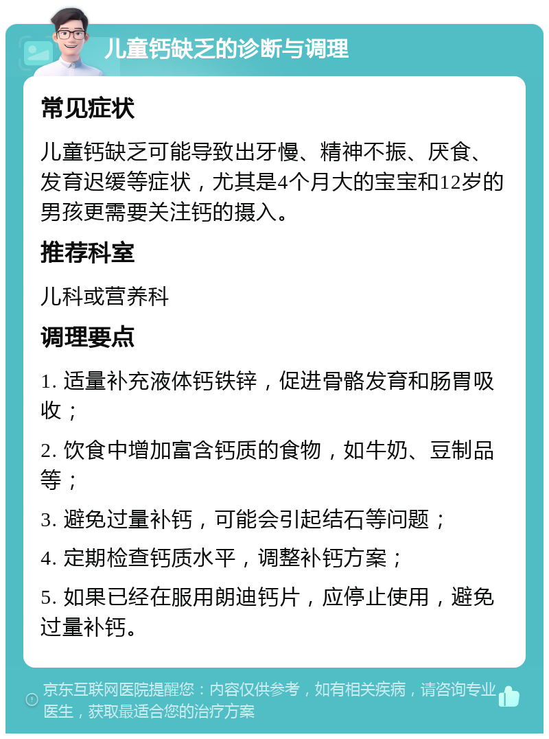 儿童钙缺乏的诊断与调理 常见症状 儿童钙缺乏可能导致出牙慢、精神不振、厌食、发育迟缓等症状，尤其是4个月大的宝宝和12岁的男孩更需要关注钙的摄入。 推荐科室 儿科或营养科 调理要点 1. 适量补充液体钙铁锌，促进骨骼发育和肠胃吸收； 2. 饮食中增加富含钙质的食物，如牛奶、豆制品等； 3. 避免过量补钙，可能会引起结石等问题； 4. 定期检查钙质水平，调整补钙方案； 5. 如果已经在服用朗迪钙片，应停止使用，避免过量补钙。