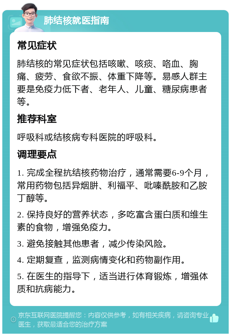 肺结核就医指南 常见症状 肺结核的常见症状包括咳嗽、咳痰、咯血、胸痛、疲劳、食欲不振、体重下降等。易感人群主要是免疫力低下者、老年人、儿童、糖尿病患者等。 推荐科室 呼吸科或结核病专科医院的呼吸科。 调理要点 1. 完成全程抗结核药物治疗，通常需要6-9个月，常用药物包括异烟肼、利福平、吡嗪酰胺和乙胺丁醇等。 2. 保持良好的营养状态，多吃富含蛋白质和维生素的食物，增强免疫力。 3. 避免接触其他患者，减少传染风险。 4. 定期复查，监测病情变化和药物副作用。 5. 在医生的指导下，适当进行体育锻炼，增强体质和抗病能力。