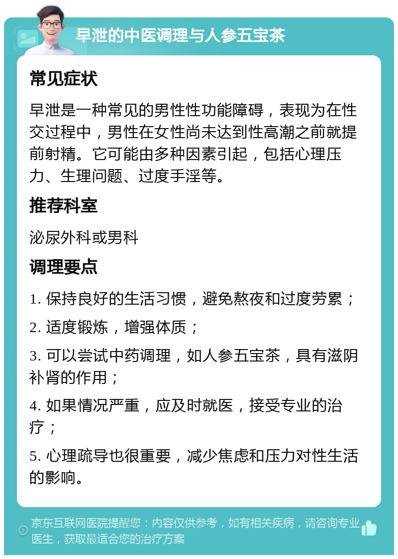 早泄的中医调理与人参五宝茶 常见症状 早泄是一种常见的男性性功能障碍，表现为在性交过程中，男性在女性尚未达到性高潮之前就提前射精。它可能由多种因素引起，包括心理压力、生理问题、过度手淫等。 推荐科室 泌尿外科或男科 调理要点 1. 保持良好的生活习惯，避免熬夜和过度劳累； 2. 适度锻炼，增强体质； 3. 可以尝试中药调理，如人参五宝茶，具有滋阴补肾的作用； 4. 如果情况严重，应及时就医，接受专业的治疗； 5. 心理疏导也很重要，减少焦虑和压力对性生活的影响。