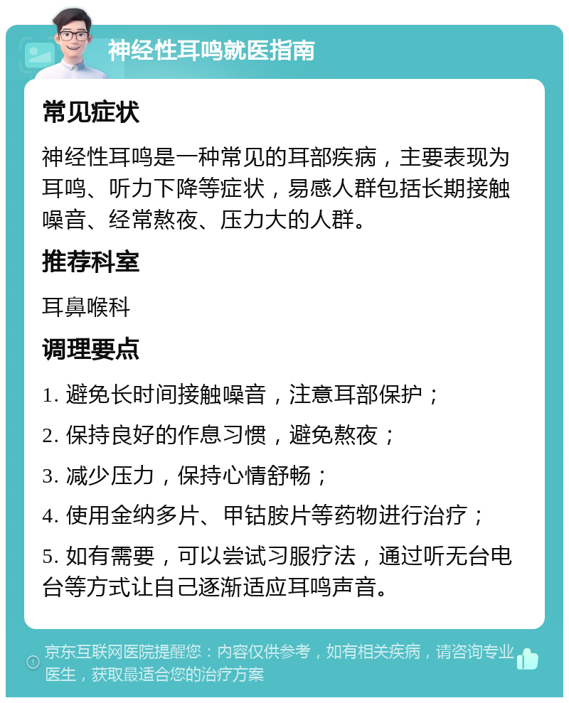 神经性耳鸣就医指南 常见症状 神经性耳鸣是一种常见的耳部疾病，主要表现为耳鸣、听力下降等症状，易感人群包括长期接触噪音、经常熬夜、压力大的人群。 推荐科室 耳鼻喉科 调理要点 1. 避免长时间接触噪音，注意耳部保护； 2. 保持良好的作息习惯，避免熬夜； 3. 减少压力，保持心情舒畅； 4. 使用金纳多片、甲钴胺片等药物进行治疗； 5. 如有需要，可以尝试习服疗法，通过听无台电台等方式让自己逐渐适应耳鸣声音。