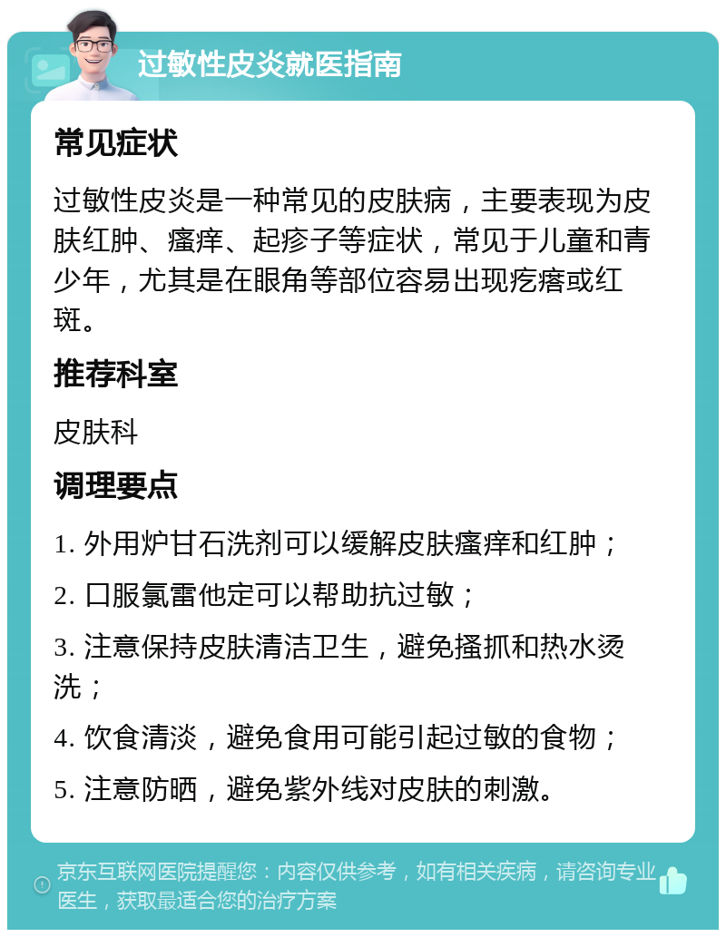 过敏性皮炎就医指南 常见症状 过敏性皮炎是一种常见的皮肤病，主要表现为皮肤红肿、瘙痒、起疹子等症状，常见于儿童和青少年，尤其是在眼角等部位容易出现疙瘩或红斑。 推荐科室 皮肤科 调理要点 1. 外用炉甘石洗剂可以缓解皮肤瘙痒和红肿； 2. 口服氯雷他定可以帮助抗过敏； 3. 注意保持皮肤清洁卫生，避免搔抓和热水烫洗； 4. 饮食清淡，避免食用可能引起过敏的食物； 5. 注意防晒，避免紫外线对皮肤的刺激。