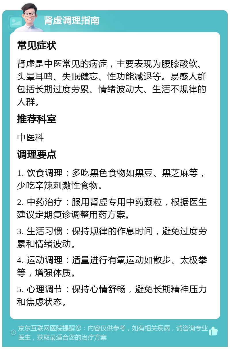 肾虚调理指南 常见症状 肾虚是中医常见的病症，主要表现为腰膝酸软、头晕耳鸣、失眠健忘、性功能减退等。易感人群包括长期过度劳累、情绪波动大、生活不规律的人群。 推荐科室 中医科 调理要点 1. 饮食调理：多吃黑色食物如黑豆、黑芝麻等，少吃辛辣刺激性食物。 2. 中药治疗：服用肾虚专用中药颗粒，根据医生建议定期复诊调整用药方案。 3. 生活习惯：保持规律的作息时间，避免过度劳累和情绪波动。 4. 运动调理：适量进行有氧运动如散步、太极拳等，增强体质。 5. 心理调节：保持心情舒畅，避免长期精神压力和焦虑状态。