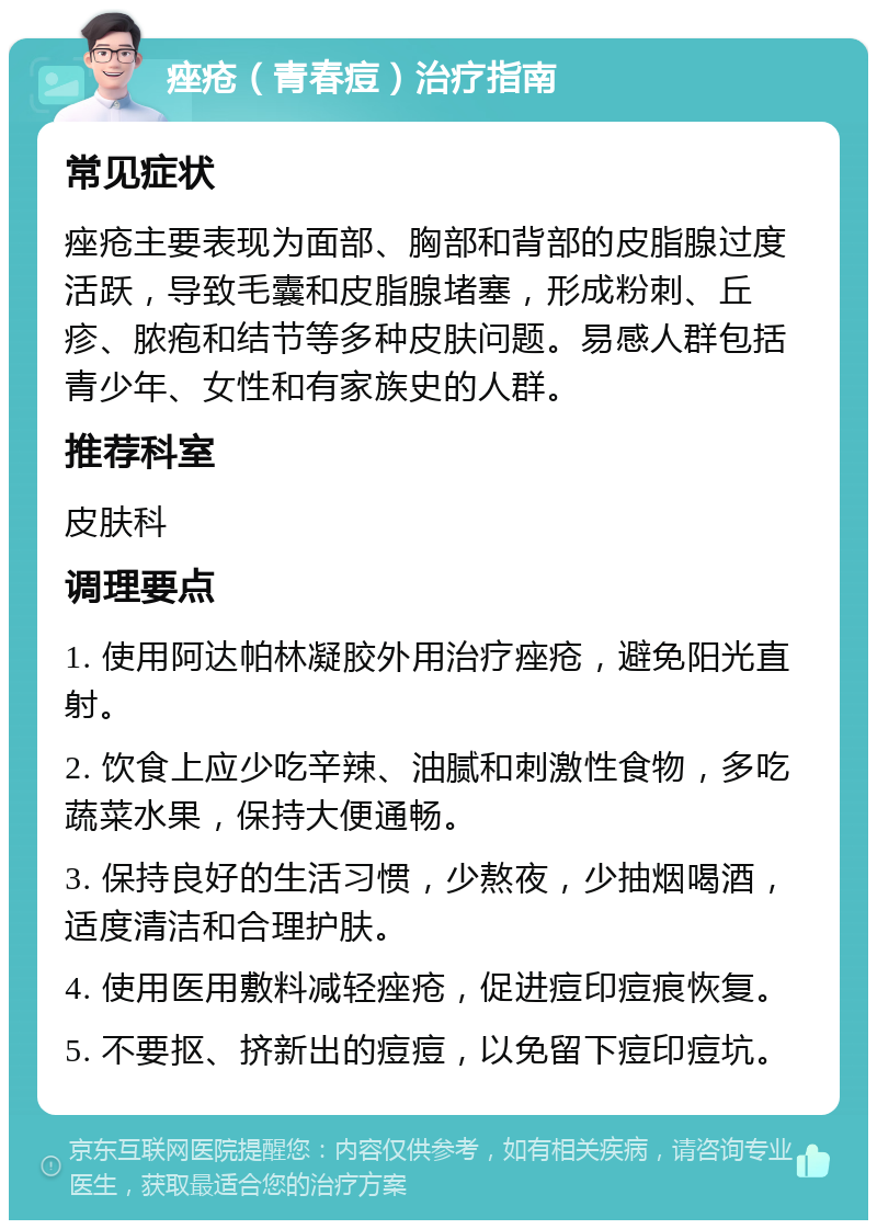 痤疮（青春痘）治疗指南 常见症状 痤疮主要表现为面部、胸部和背部的皮脂腺过度活跃，导致毛囊和皮脂腺堵塞，形成粉刺、丘疹、脓疱和结节等多种皮肤问题。易感人群包括青少年、女性和有家族史的人群。 推荐科室 皮肤科 调理要点 1. 使用阿达帕林凝胶外用治疗痤疮，避免阳光直射。 2. 饮食上应少吃辛辣、油腻和刺激性食物，多吃蔬菜水果，保持大便通畅。 3. 保持良好的生活习惯，少熬夜，少抽烟喝酒，适度清洁和合理护肤。 4. 使用医用敷料减轻痤疮，促进痘印痘痕恢复。 5. 不要抠、挤新出的痘痘，以免留下痘印痘坑。