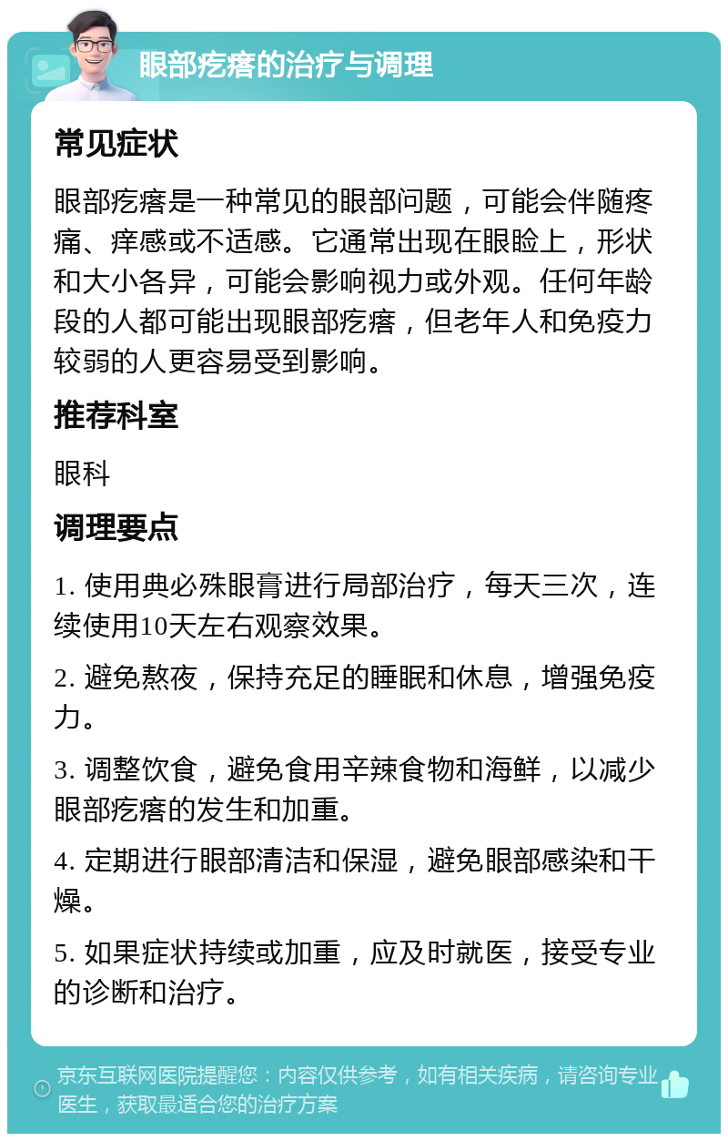 眼部疙瘩的治疗与调理 常见症状 眼部疙瘩是一种常见的眼部问题，可能会伴随疼痛、痒感或不适感。它通常出现在眼睑上，形状和大小各异，可能会影响视力或外观。任何年龄段的人都可能出现眼部疙瘩，但老年人和免疫力较弱的人更容易受到影响。 推荐科室 眼科 调理要点 1. 使用典必殊眼膏进行局部治疗，每天三次，连续使用10天左右观察效果。 2. 避免熬夜，保持充足的睡眠和休息，增强免疫力。 3. 调整饮食，避免食用辛辣食物和海鲜，以减少眼部疙瘩的发生和加重。 4. 定期进行眼部清洁和保湿，避免眼部感染和干燥。 5. 如果症状持续或加重，应及时就医，接受专业的诊断和治疗。