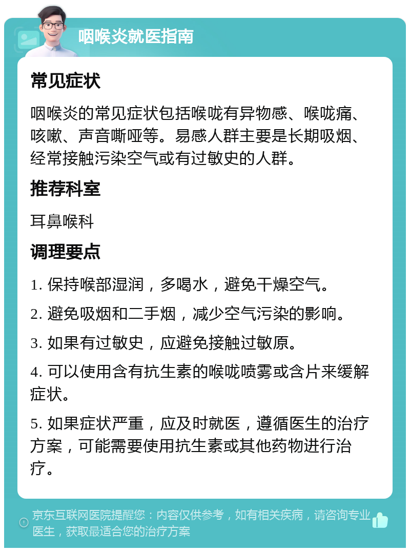 咽喉炎就医指南 常见症状 咽喉炎的常见症状包括喉咙有异物感、喉咙痛、咳嗽、声音嘶哑等。易感人群主要是长期吸烟、经常接触污染空气或有过敏史的人群。 推荐科室 耳鼻喉科 调理要点 1. 保持喉部湿润，多喝水，避免干燥空气。 2. 避免吸烟和二手烟，减少空气污染的影响。 3. 如果有过敏史，应避免接触过敏原。 4. 可以使用含有抗生素的喉咙喷雾或含片来缓解症状。 5. 如果症状严重，应及时就医，遵循医生的治疗方案，可能需要使用抗生素或其他药物进行治疗。