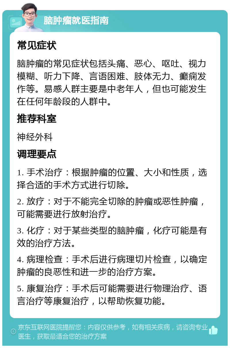 脑肿瘤就医指南 常见症状 脑肿瘤的常见症状包括头痛、恶心、呕吐、视力模糊、听力下降、言语困难、肢体无力、癫痫发作等。易感人群主要是中老年人，但也可能发生在任何年龄段的人群中。 推荐科室 神经外科 调理要点 1. 手术治疗：根据肿瘤的位置、大小和性质，选择合适的手术方式进行切除。 2. 放疗：对于不能完全切除的肿瘤或恶性肿瘤，可能需要进行放射治疗。 3. 化疗：对于某些类型的脑肿瘤，化疗可能是有效的治疗方法。 4. 病理检查：手术后进行病理切片检查，以确定肿瘤的良恶性和进一步的治疗方案。 5. 康复治疗：手术后可能需要进行物理治疗、语言治疗等康复治疗，以帮助恢复功能。