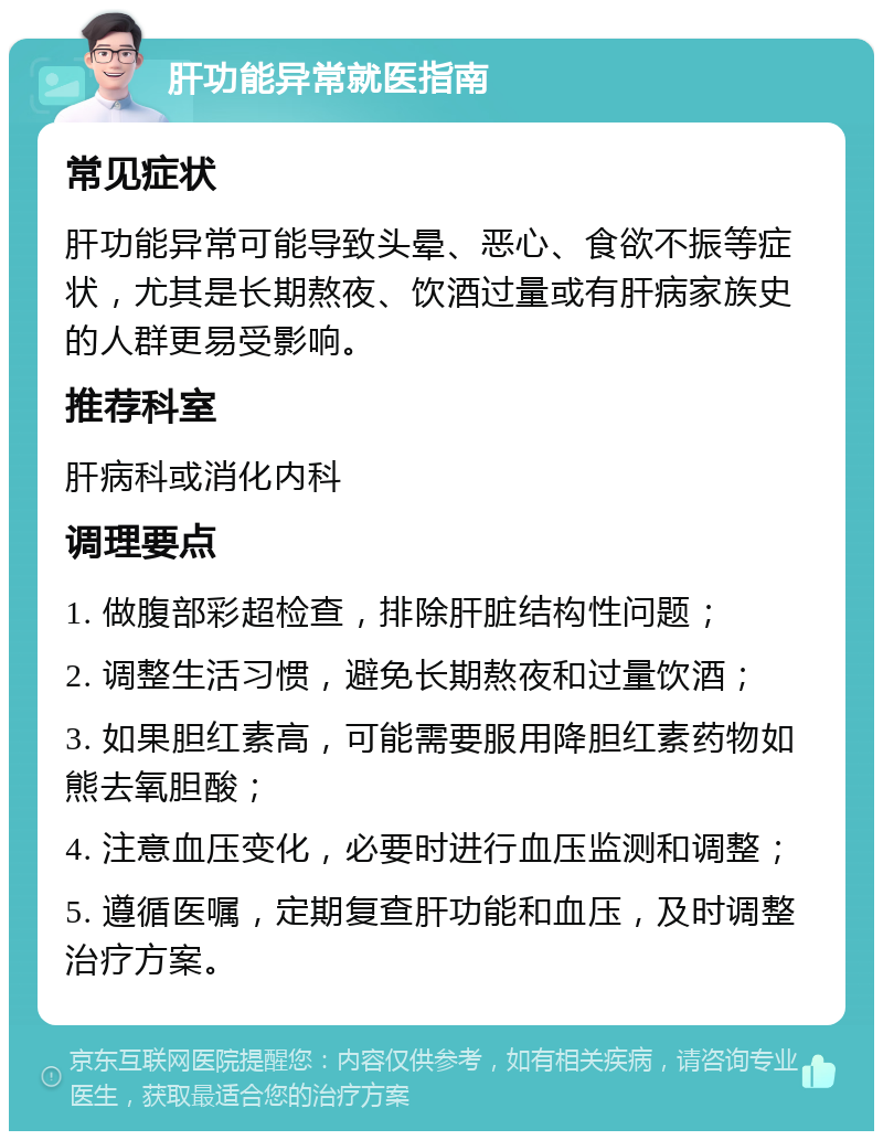 肝功能异常就医指南 常见症状 肝功能异常可能导致头晕、恶心、食欲不振等症状，尤其是长期熬夜、饮酒过量或有肝病家族史的人群更易受影响。 推荐科室 肝病科或消化内科 调理要点 1. 做腹部彩超检查，排除肝脏结构性问题； 2. 调整生活习惯，避免长期熬夜和过量饮酒； 3. 如果胆红素高，可能需要服用降胆红素药物如熊去氧胆酸； 4. 注意血压变化，必要时进行血压监测和调整； 5. 遵循医嘱，定期复查肝功能和血压，及时调整治疗方案。