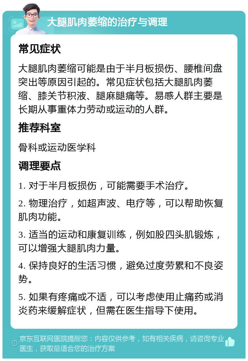 大腿肌肉萎缩的治疗与调理 常见症状 大腿肌肉萎缩可能是由于半月板损伤、腰椎间盘突出等原因引起的。常见症状包括大腿肌肉萎缩、膝关节积液、腿麻腿痛等。易感人群主要是长期从事重体力劳动或运动的人群。 推荐科室 骨科或运动医学科 调理要点 1. 对于半月板损伤，可能需要手术治疗。 2. 物理治疗，如超声波、电疗等，可以帮助恢复肌肉功能。 3. 适当的运动和康复训练，例如股四头肌锻炼，可以增强大腿肌肉力量。 4. 保持良好的生活习惯，避免过度劳累和不良姿势。 5. 如果有疼痛或不适，可以考虑使用止痛药或消炎药来缓解症状，但需在医生指导下使用。