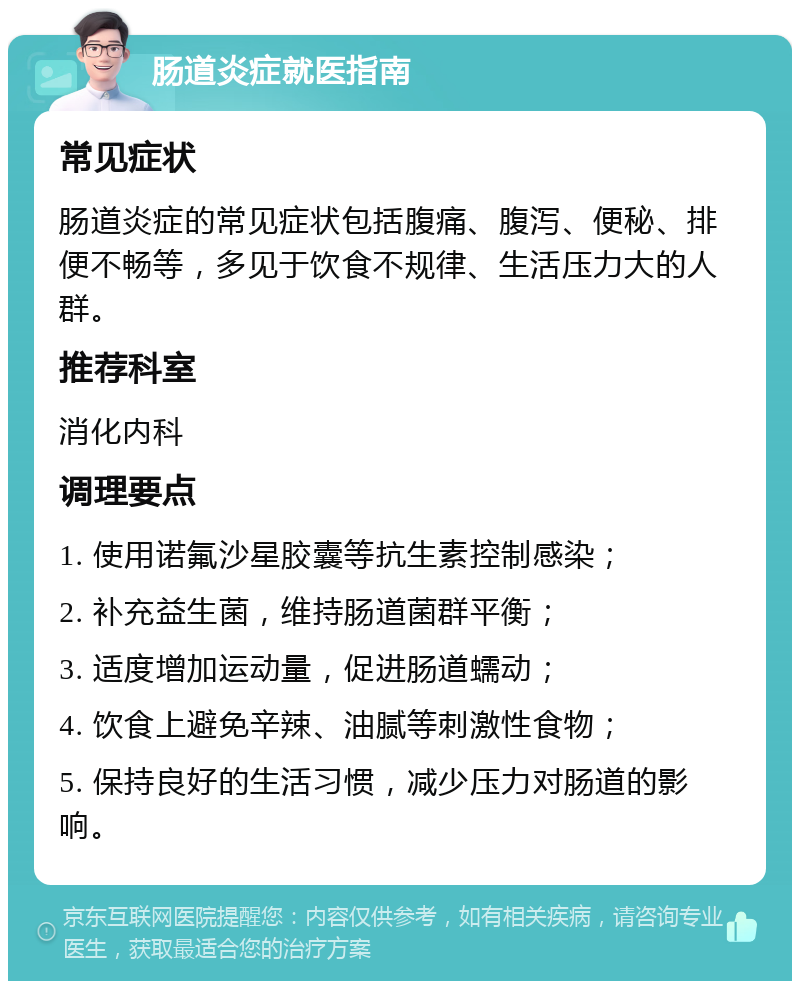 肠道炎症就医指南 常见症状 肠道炎症的常见症状包括腹痛、腹泻、便秘、排便不畅等，多见于饮食不规律、生活压力大的人群。 推荐科室 消化内科 调理要点 1. 使用诺氟沙星胶囊等抗生素控制感染； 2. 补充益生菌，维持肠道菌群平衡； 3. 适度增加运动量，促进肠道蠕动； 4. 饮食上避免辛辣、油腻等刺激性食物； 5. 保持良好的生活习惯，减少压力对肠道的影响。