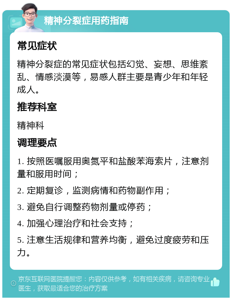 精神分裂症用药指南 常见症状 精神分裂症的常见症状包括幻觉、妄想、思维紊乱、情感淡漠等，易感人群主要是青少年和年轻成人。 推荐科室 精神科 调理要点 1. 按照医嘱服用奥氮平和盐酸苯海索片，注意剂量和服用时间； 2. 定期复诊，监测病情和药物副作用； 3. 避免自行调整药物剂量或停药； 4. 加强心理治疗和社会支持； 5. 注意生活规律和营养均衡，避免过度疲劳和压力。