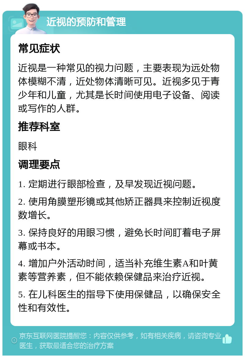 近视的预防和管理 常见症状 近视是一种常见的视力问题，主要表现为远处物体模糊不清，近处物体清晰可见。近视多见于青少年和儿童，尤其是长时间使用电子设备、阅读或写作的人群。 推荐科室 眼科 调理要点 1. 定期进行眼部检查，及早发现近视问题。 2. 使用角膜塑形镜或其他矫正器具来控制近视度数增长。 3. 保持良好的用眼习惯，避免长时间盯着电子屏幕或书本。 4. 增加户外活动时间，适当补充维生素A和叶黄素等营养素，但不能依赖保健品来治疗近视。 5. 在儿科医生的指导下使用保健品，以确保安全性和有效性。