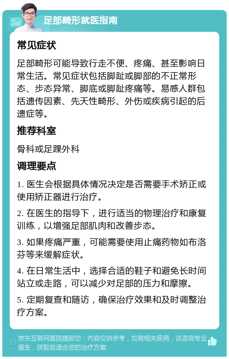 足部畸形就医指南 常见症状 足部畸形可能导致行走不便、疼痛、甚至影响日常生活。常见症状包括脚趾或脚部的不正常形态、步态异常、脚底或脚趾疼痛等。易感人群包括遗传因素、先天性畸形、外伤或疾病引起的后遗症等。 推荐科室 骨科或足踝外科 调理要点 1. 医生会根据具体情况决定是否需要手术矫正或使用矫正器进行治疗。 2. 在医生的指导下，进行适当的物理治疗和康复训练，以增强足部肌肉和改善步态。 3. 如果疼痛严重，可能需要使用止痛药物如布洛芬等来缓解症状。 4. 在日常生活中，选择合适的鞋子和避免长时间站立或走路，可以减少对足部的压力和摩擦。 5. 定期复查和随访，确保治疗效果和及时调整治疗方案。